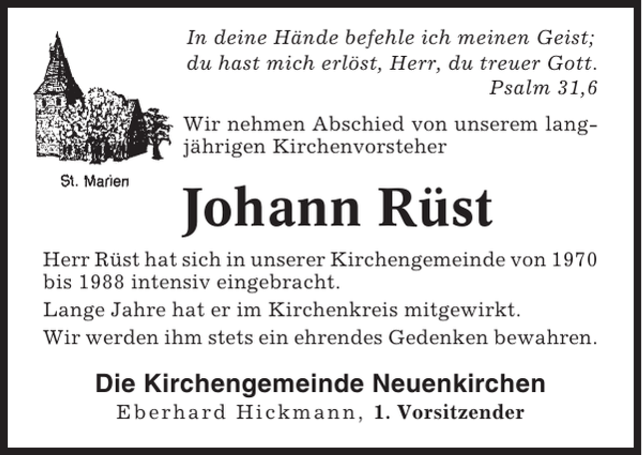 <p>In deine Hände befehle ich meinen Geist;<br />du hast mich erlöst, Herr, du treuer Gott.<br />Psalm 31,6<br />Wir nehmen Abschied von unserem langjährigen Kirchenvorsteher</p><p>Johann Rüst<br />Herr Rüst hat sich in unserer Kirchengemeinde von 1970<br />bis 1988 intensiv eingebracht.<br />Lange Jahre hat er im Kirchenkreis mitgewirkt.<br />Wir werden ihm stets ein ehrendes Gedenken bewahren.</p><p>Die Kirchengemeinde Neuenkirchen<br />Eberhard Hickmann, 1. Vorsitzender</p>