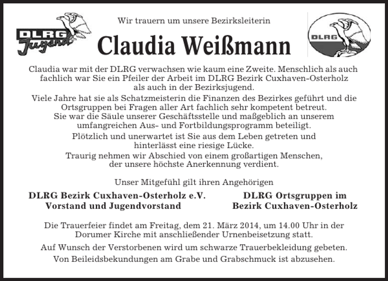 <p>Wir trauern um unsere Bezirksleiterin</p><p>Claudia Weißmann<br />Claudia war mit der DLRG verwachsen wie kaum eine Zweite. Menschlich als auch<br />fachlich war Sie ein Pfeiler der Arbeit im DLRG Bezirk Cuxhaven-Osterholz<br />als auch in der Bezirksjugend.<br />Viele Jahre hat sie als Schatzmeisterin die Finanzen des Bezirkes geführt und die<br />Ortsgruppen bei Fragen aller Art fachlich sehr kompetent betreut.<br />Sie war die Säule unserer Geschäftsstelle und maßgeblich an unserem<br />umfangreichen Aus- und Fortbildungsprogramm beteiligt.<br />Plötzlich und unerwartet ist Sie aus dem Leben getreten und<br />hinterlässt eine riesige Lücke.<br />Traurig nehmen wir Abschied von einem großartigen Menschen,<br />der unsere höchste Anerkennung verdient.<br />Unser Mitgefühl gilt ihren Angehörigen</p><p>DLRG Bezirk Cuxhaven-Osterholz e.V.<br />Vorstand und Jugendvorstand</p><p>DLRG Ortsgruppen im<br />Bezirk Cuxhaven-Osterholz</p><p>Die Trauerfeier findet am Freitag, dem 21. März 2014, um 14.00 Uhr in der<br />Dorumer Kirche mit anschließender Urnenbeisetzung statt.<br />Auf Wunsch der Verstorbenen wird um schwarze Trauerbekleidung gebeten.<br />Von Beileidsbekundungen am Grabe und Grabschmuck ist abzusehen.</p>