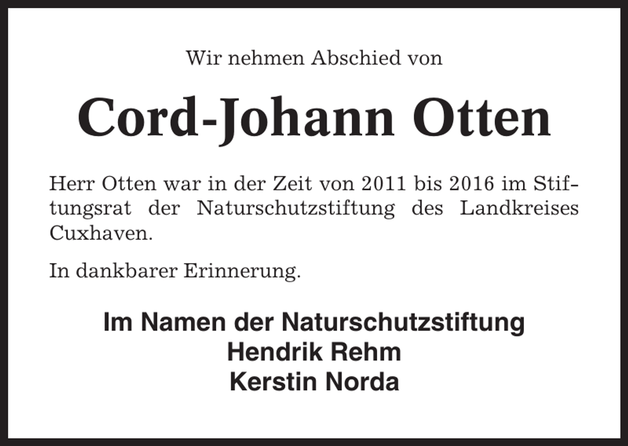 <p>Wir nehmen Abschied von</p><p>Cord-Johann Otten<br />Herr Otten war in der Zeit von 2011 bis 2016 im Stiftungsrat der Naturschutzstiftung des Landkreises<br />Cuxhaven.<br />In dankbarer Erinnerung.</p><p>Im Namen der Naturschutzstiftung<br />Hendrik Rehm<br />Kerstin Norda</p>
