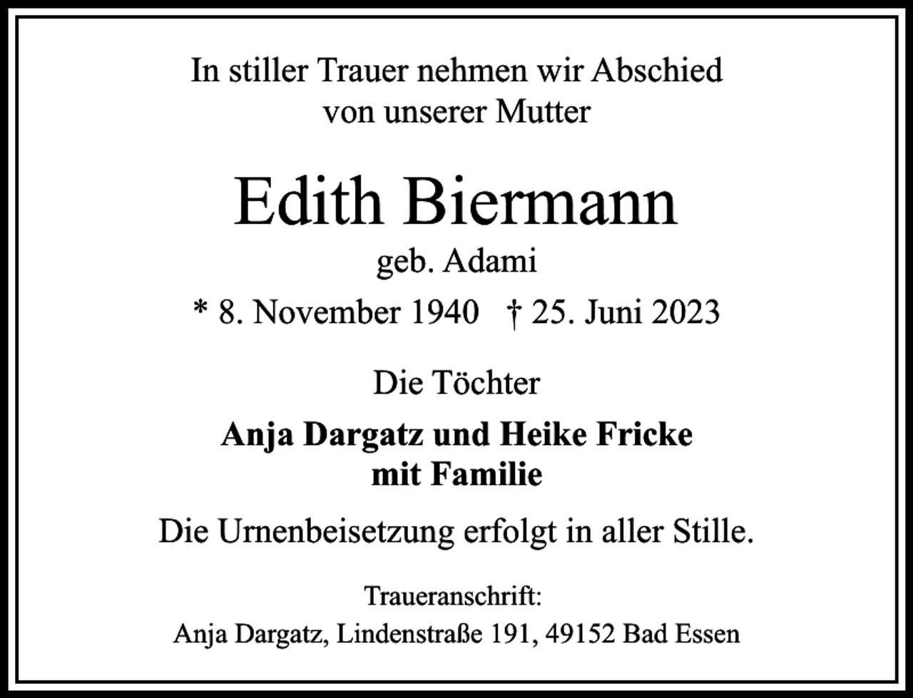 <p>In stiller Trauer nehmen wir Abschied<br />von unserer Mutter</p><p>Edith Biermann</p><p>geb. Adami<br />* 8. November 1940 † 25. Juni 2023<br />Die Töchter<br />Anja Dargatz und Heike Fricke<br />mit Familie<br />Die Urnenbeisetzung erfolgt in aller Stille.<br />Traueranschrift:<br />Anja Dargatz, Lindenstraße 191, 49152 Bad Essen</p>