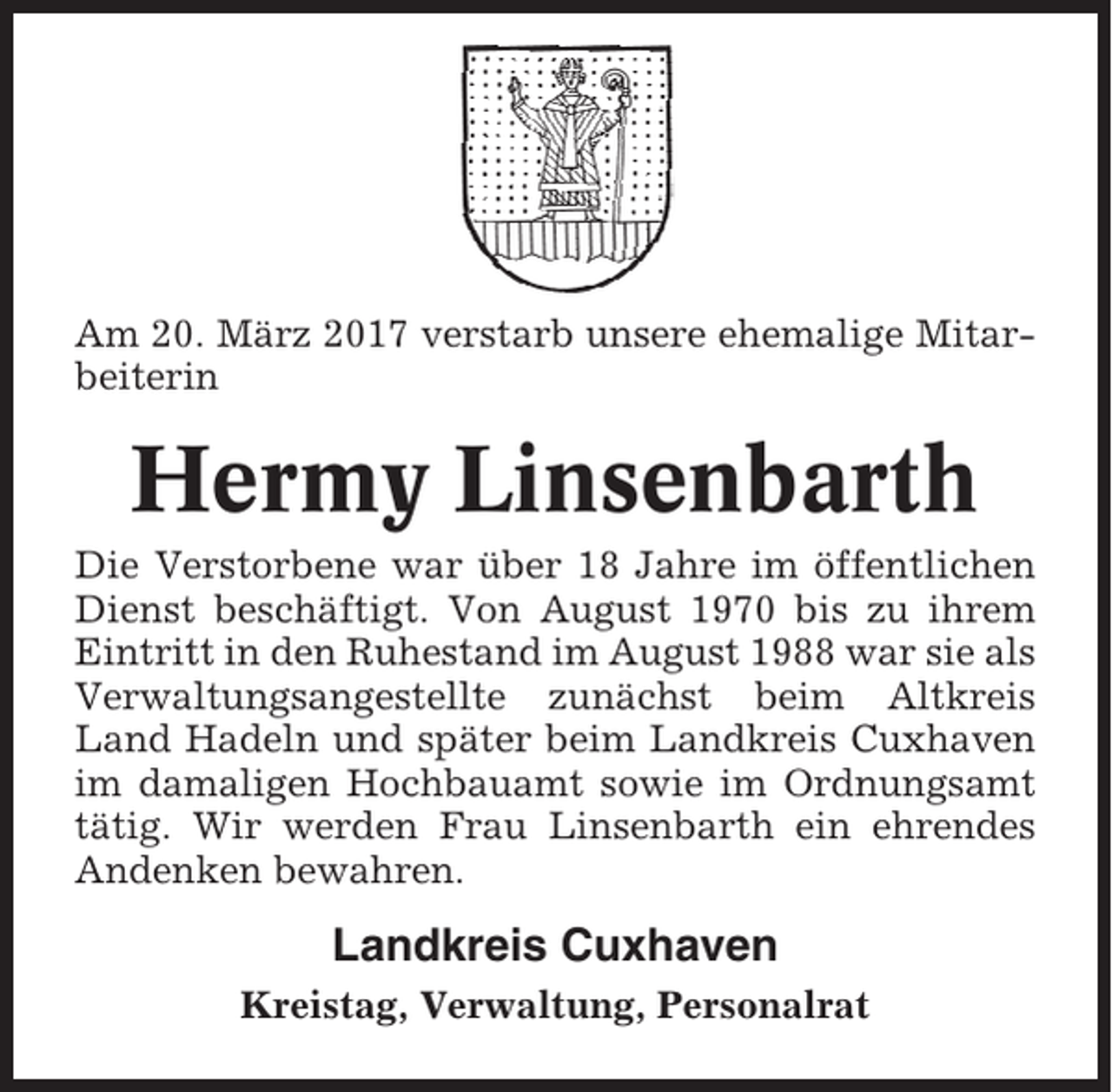 <p>Am 20. März 2017 verstarb unsere ehemalige Mitarbeiterin</p><p>Hermy Linsenbarth<br />Die Verstorbene war über 18 Jahre im öffentlichen<br />Dienst beschäftigt. Von August 1970 bis zu ihrem<br />Eintritt in den Ruhestand im August 1988 war sie als<br />Verwaltungsangestellte zunächst beim Altkreis<br />Land Hadeln und später beim Landkreis Cuxhaven<br />im damaligen Hochbauamt sowie im Ordnungsamt<br />tätig. Wir werden Frau Linsenbarth ein ehrendes<br />Andenken bewahren.</p><p>Landkreis Cuxhaven<br />Kreistag, Verwaltung, Personalrat</p>