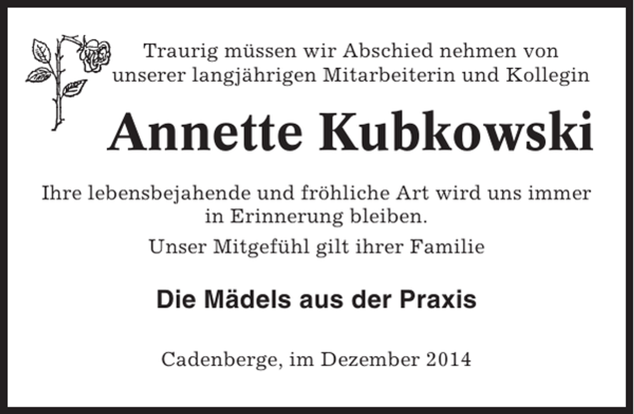 <p>Traurig müssen wir Abschied nehmen von<br />unserer langjährigen Mitarbeiterin und Kollegin</p><p>Annette Kubkowski<br />Ihre lebensbejahende und fröhliche Art wird uns immer<br />in Erinnerung bleiben.<br />Unser Mitgefühl gilt ihrer Familie</p><p>Die Mädels aus der Praxis<br />Cadenberge, im Dezember 2014</p>