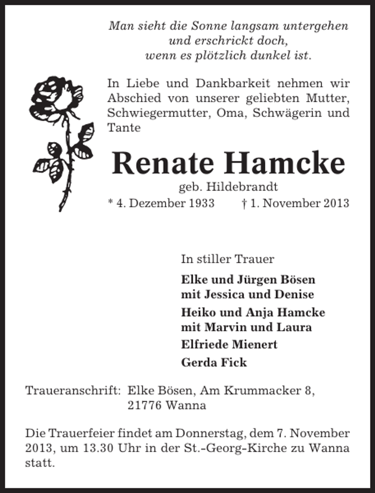 <p>Man sieht die Sonne langsam untergehen<br />und erschrickt doch,<br />wenn es plötzlich dunkel ist.<br />In Liebe und Dankbarkeit nehmen wir<br />Abschied von unserer geliebten Mutter,<br />Schwiegermutter, Oma, Schwägerin und<br />Tante</p>
<p>Renate Hamcke<br />geb. Hildebrandt<br />* 4. Dezember 1933<br />† 1. November 2013</p>
<p>In stiller Trauer<br />Elke und Jürgen Bösen<br />mit Jessica und Denise<br />Heiko und Anja Hamcke<br />mit Marvin und Laura<br />Elfriede Mienert<br />Gerda Fick<br />Traueranschrift: Elke Bösen, Am Krummacker 8,<br />21776 Wanna<br />Die Trauerfeier findet am Donnerstag, dem 7. November<br />2013, um 13.30 Uhr in der St.-Georg-Kirche zu Wanna<br />statt.</p>