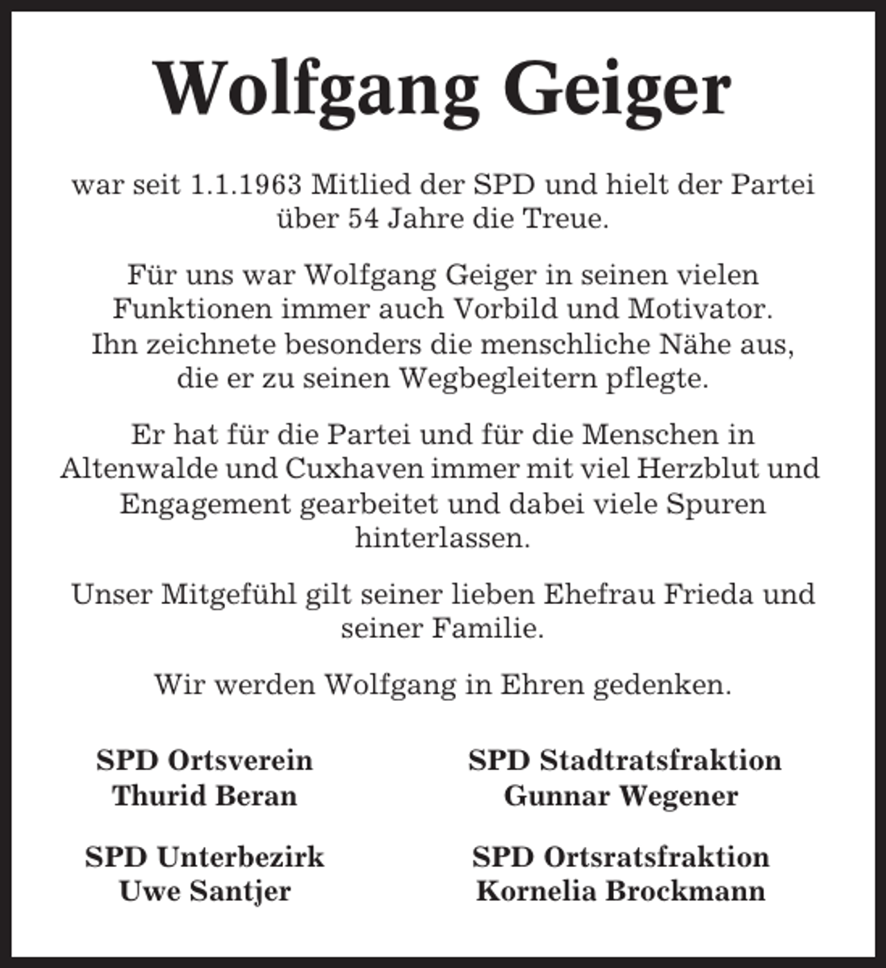 <p>Wolfgang Geiger<br />war seit 1.1.1963 Mitlied der SPD und hielt der Partei<br />über 54 Jahre die Treue.<br />Für uns war Wolfgang Geiger in seinen vielen<br />Funktionen immer auch Vorbild und Motivator.<br />Ihn zeichnete besonders die menschliche Nähe aus,<br />die er zu seinen Wegbegleitern pflegte.<br />Er hat für die Partei und für die Menschen in<br />Altenwalde und Cuxhaven immer mit viel Herzblut und<br />Engagement gearbeitet und dabei viele Spuren<br />hinterlassen.<br />Unser Mitgefühl gilt seiner lieben Ehefrau Frieda und<br />seiner Familie.<br />Wir werden Wolfgang in Ehren gedenken.<br />SPD Ortsverein<br />Thurid Beran</p><p>SPD Stadtratsfraktion<br />Gunnar Wegener</p><p>SPD Unterbezirk<br />Uwe Santjer</p><p>SPD Ortsratsfraktion<br />Kornelia Brockmann</p>