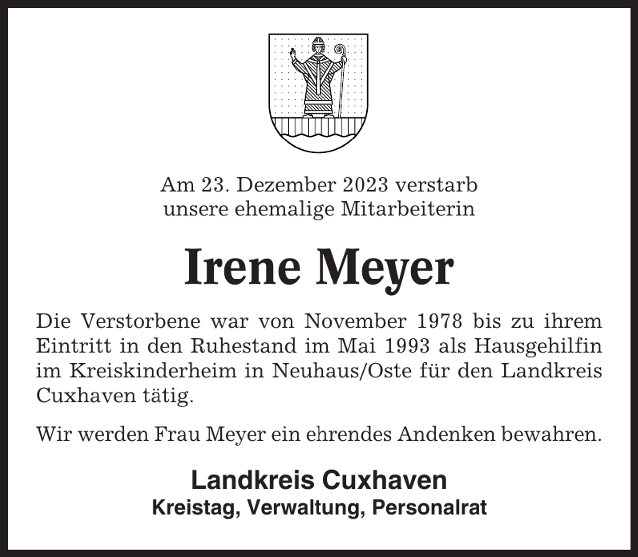 <p>Am 23. Dezember 2023 verstarb<br />unsere ehemalige Mitarbeiterin</p><p>Irene Meyer<br />Die Verstorbene war von November 1978 bis zu ihrem<br />Eintritt in den Ruhestand im Mai 1993 als Hausgehilfin<br />im Kreiskinderheim in Neuhaus/Oste für den Landkreis<br />Cuxhaven tätig.<br />Wir werden Frau Meyer ein ehrendes Andenken bewahren.</p><p>Landkreis Cuxhaven<br />Kreistag, Verwaltung, Personalrat</p>