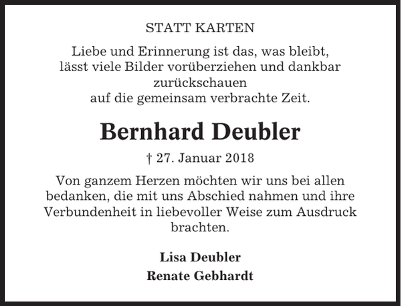 <p>STATT KARTEN<br />Liebe und Erinnerung ist das, was bleibt,<br />lässt viele Bilder vorüberziehen und dankbar<br />zurückschauen<br />auf die gemeinsam verbrachte Zeit.</p><p>Bernhard Deubler<br />† 27. Januar 2018<br />Von ganzem Herzen möchten wir uns bei allen<br />bedanken, die mit uns Abschied nahmen und ihre<br />Verbundenheit in liebevoller Weise zum Ausdruck<br />brachten.<br />Lisa Deubler<br />Renate Gebhardt</p>