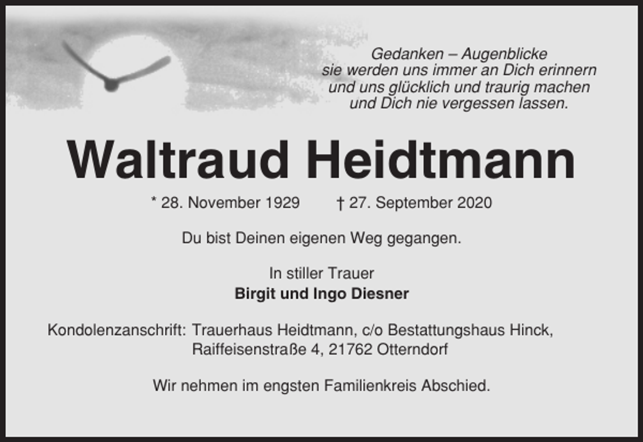 <p>Gedanken – Augenblicke<br />sie werden uns immer an Dich erinnern<br />und uns glücklich und traurig machen<br />und Dich nie vergessen lassen.</p><p>Waltraud Heidtmann<br />* 28. November 1929</p><p>† 27. September 2020</p><p>Du bist Deinen eigenen Weg gegangen.<br />In stiller Trauer<br />Birgit und Ingo Diesner<br />Kondolenzanschrift: Trauerhaus Heidtmann, c/o Bestattungshaus Hinck,<br />Raiffeisenstraße 4, 21762 Otterndorf<br />Wir nehmen im engsten Familienkreis Abschied.</p>