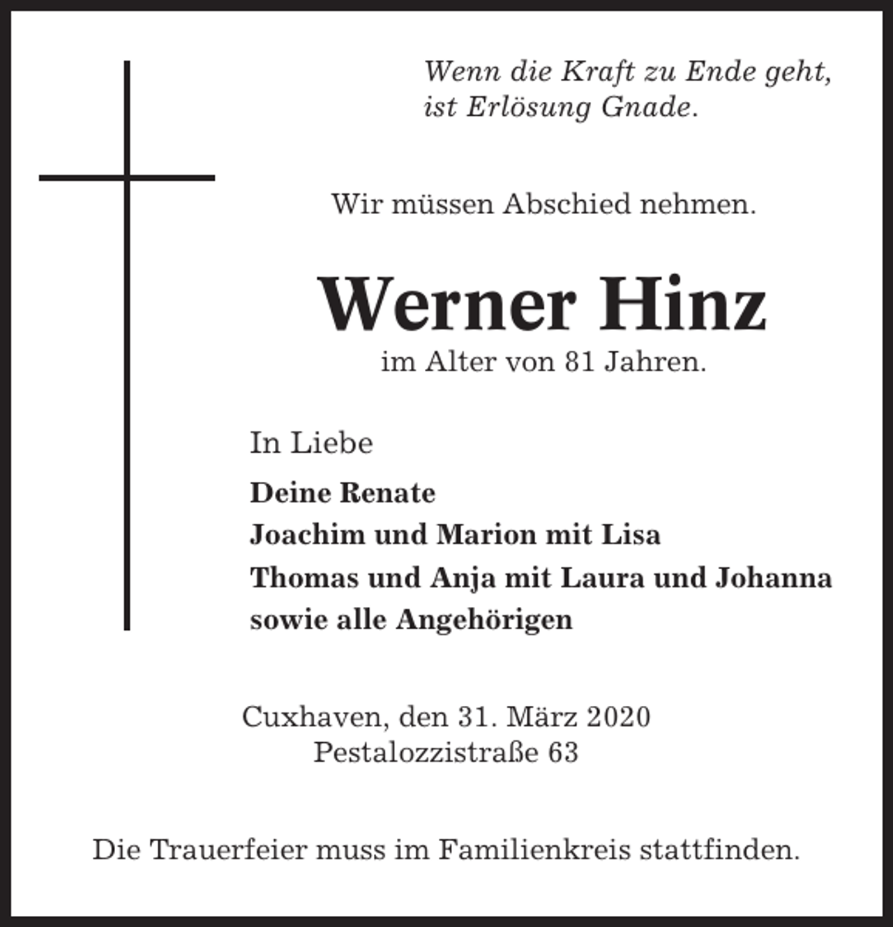 <p>Wenn die Kraft zu Ende geht,<br />ist Erlösung Gnade.<br />Wir müssen Abschied nehmen.</p><p>Werner Hinz<br />im Alter von 81 Jahren.</p><p>In Liebe<br />Deine Renate<br />Joachim und Marion mit Lisa<br />Thomas und Anja mit Laura und Johanna<br />sowie alle Angehörigen<br />Cuxhaven, den 31. März 2020<br />Pestalozzistraße 63<br />Die Trauerfeier muss im Familienkreis stattfinden.</p>