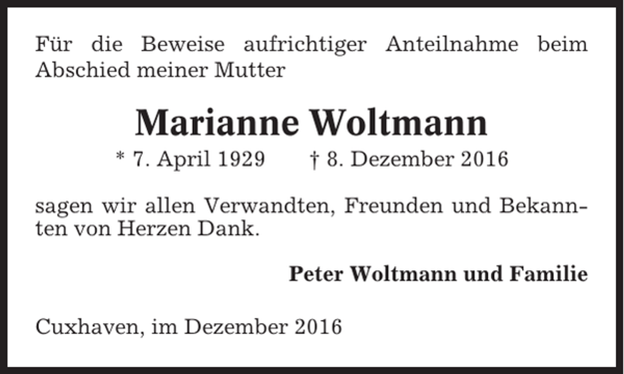 <p>Für die Beweise aufrichtiger Anteilnahme beim<br />Abschied meiner Mutter</p><p>Marianne Woltmann<br />* 7. April 1929</p><p>† 8. Dezember 2016</p><p>sagen wir allen Verwandten, Freunden und Bekannten von Herzen Dank.<br />Peter Woltmann und Familie<br />Cuxhaven, im Dezember 2016</p>