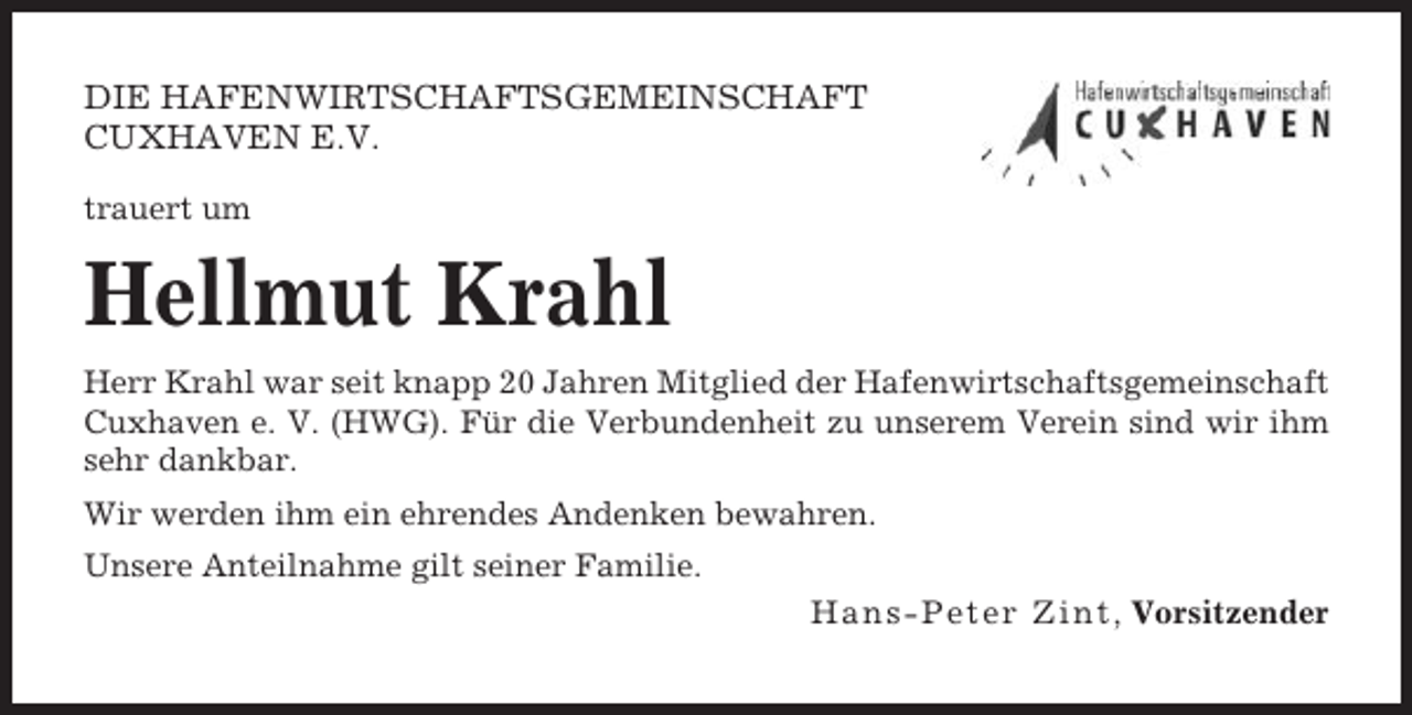 <p>DIE HAFENWIRTSCHAFTSGEMEINSCHAFT<br />CUXHAVEN E.V.<br />trauert um</p><p>Hellmut Krahl<br />Herr Krahl war seit knapp 20 Jahren Mitglied der Hafenwirtschaftsgemeinschaft<br />Cuxhaven e. V. (HWG). Für die Verbundenheit zu unserem Verein sind wir ihm<br />sehr dankbar.<br />Wir werden ihm ein ehrendes Andenken bewahren.<br />Unsere Anteilnahme gilt seiner Familie.<br />H a n s - P e t e r Z i n t, Vorsitzender</p>