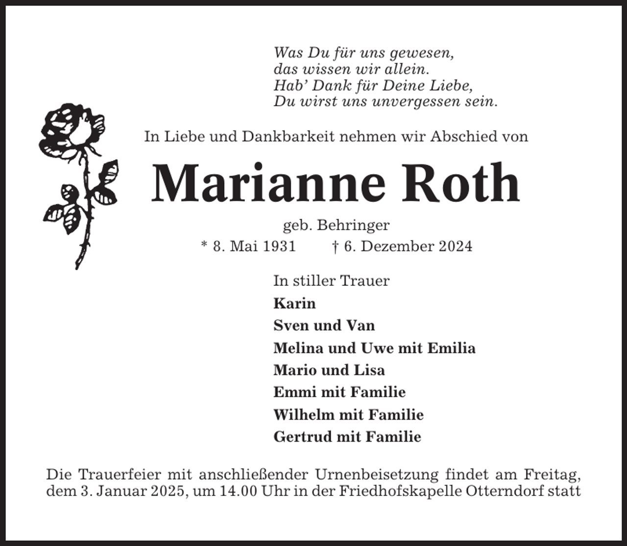 <p>Was Du für uns gewesen,<br />das wissen wir allein.<br />Hab’ Dank für Deine Liebe,<br />Du wirst uns unvergessen sein.<br />In Liebe und Dankbarkeit nehmen wir Abschied von</p><p>Marianne Roth<br />geb. Behringer<br />* 8. Mai 1931<br />† 6. Dezember 2024<br />In stiller Trauer<br />Karin<br />Sven und Van<br />Melina und Uwe mit Emilia<br />Mario und Lisa<br />Emmi mit Familie<br />Wilhelm mit Familie<br />Gertrud mit Familie<br />Die Trauerfeier mit anschließender Urnenbeisetzung findet am Freitag,<br />dem 3. Januar 2025, um 14.00 Uhr in der Friedhofskapelle Otterndorf statt</p>