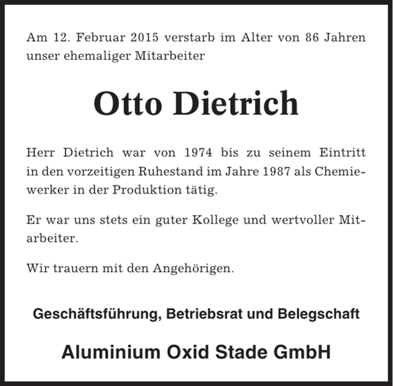 <p>Am 12. Februar 2015 verstarb im Alter von 86 Jahren<br />unser ehemaliger Mitarbeiter</p><p>Otto Dietrich<br />Herr Dietrich war von 1974 bis zu seinem Eintritt<br />in den vorzeitigen Ruhestand im Jahre 1987 als Chemiewerker in der Produktion tätig.<br />Er war uns stets ein guter Kollege und wertvoller Mitarbeiter.<br />Wir trauern mit den Angehörigen.</p><p>Geschäftsführung, Betriebsrat und Belegschaft</p><p>Aluminium Oxid Stade GmbH</p>