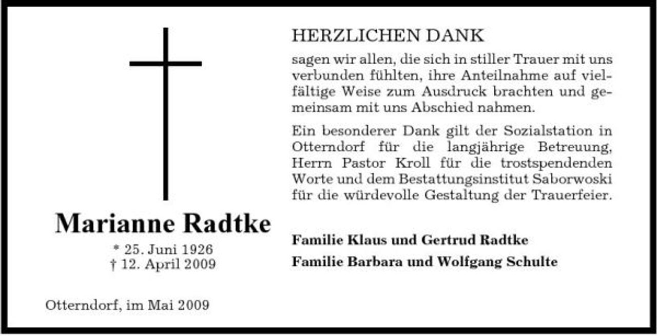 <p>HERZLICHEN DANK<br />sagen wir allen, die sich in stiller Trauer mit uns verbunden fühlten, ihre Anteilnahme auf vielfältige Weise zum Ausdruck brachten und gemeinsam mit uns Abschied nahmen. Ein besonderer Dank gilt der Sozialstation in Otterndorf für die langjährige Betreuung, Herrn Pastor Kroll für die trostspendenden Worte und dem Bestattungsinstitut Saborwoski für die würdevolle Gestaltung der Trauerfeier.</p><p>Marianne Radtke<br />* 25. Juni 1926 † 12. April 2009 Otterndorf, im Mai 2009</p><p>Familie Klaus und Gertrud Radtke Familie Barbara und Wolfgang Schulte</p>