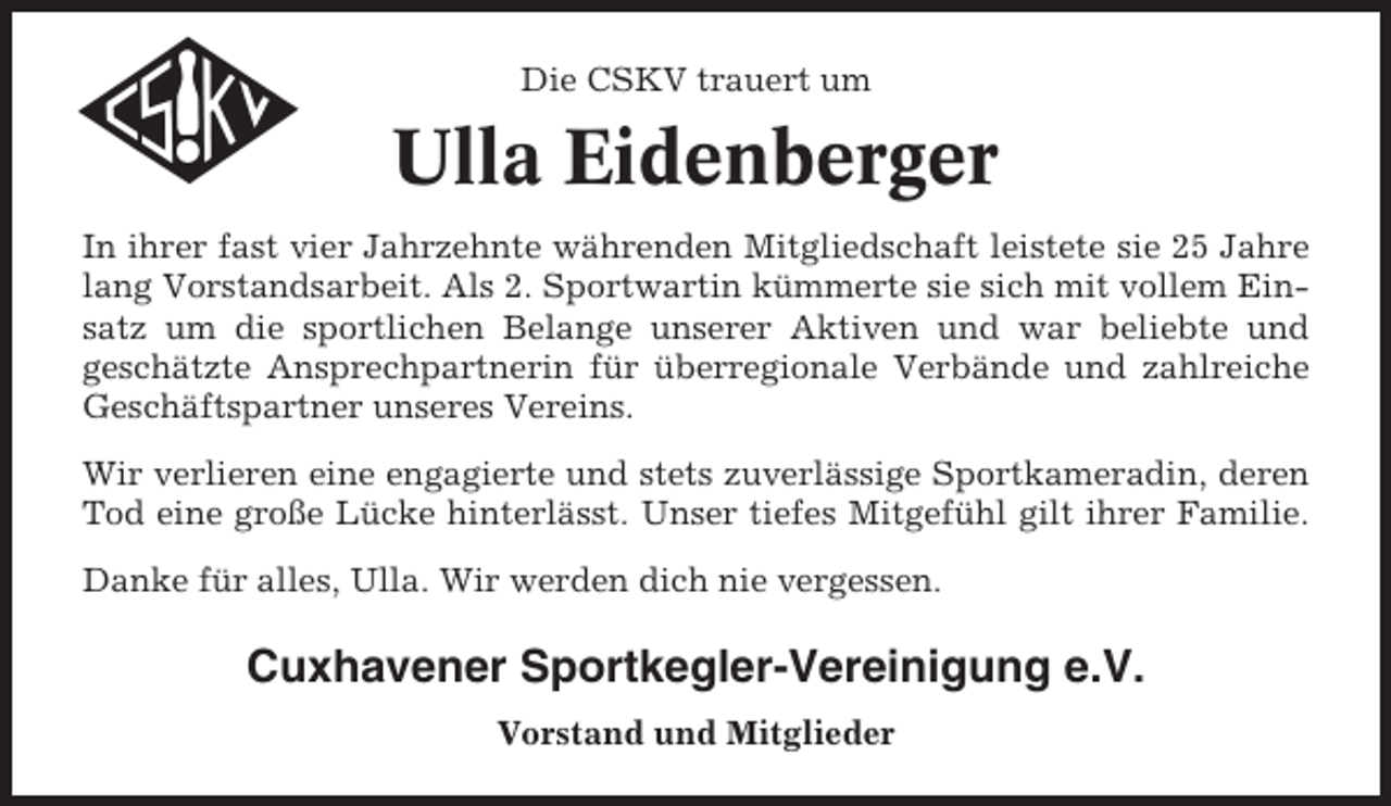 <p>Die CSKV trauert um</p><p>Ulla Eidenberger<br />In ihrer fast vier Jahrzehnte währenden Mitgliedschaft leistete sie 25 Jahre<br />lang Vorstandsarbeit. Als 2. Sportwartin kümmerte sie sich mit vollem Einsatz um die sportlichen Belange unserer Aktiven und war beliebte und<br />geschätzte Ansprechpartnerin für überregionale Verbände und zahlreiche<br />Geschäftspartner unseres Vereins.<br />Wir verlieren eine engagierte und stets zuverlässige Sportkameradin, deren<br />Tod eine große Lücke hinterlässt. Unser tiefes Mitgefühl gilt ihrer Familie.<br />Danke für alles, Ulla. Wir werden dich nie vergessen.</p><p>Cuxhavener Sportkegler-Vereinigung e.V.<br />Vorstand und Mitglieder</p>