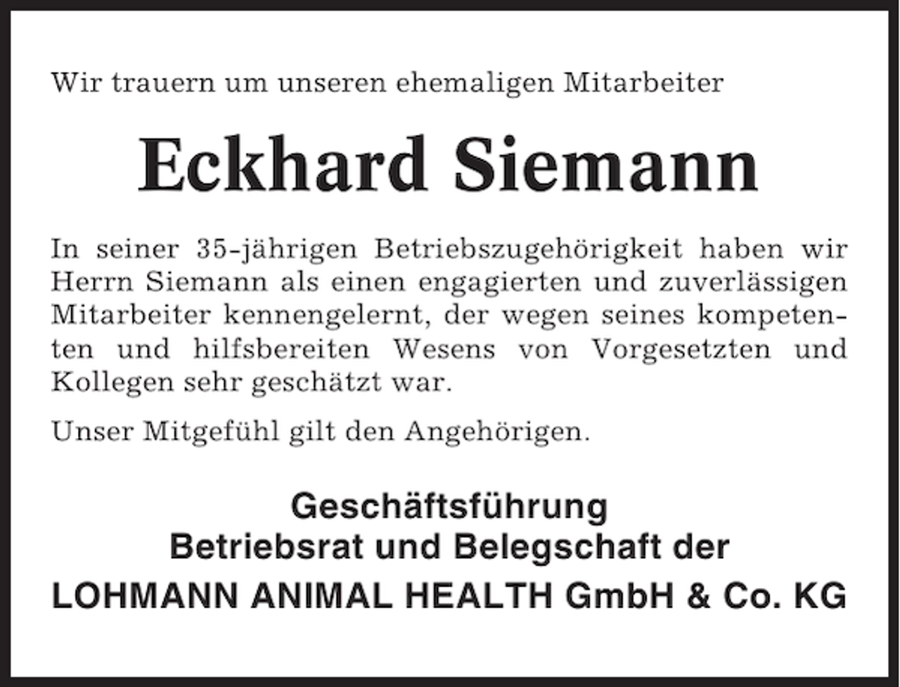 <p>Wir trauern um unseren ehemaligen Mitarbeiter</p><p>Eckhard Siemann<br />In seiner 35-jährigen Betriebszugehörigkeit haben wir<br />Herrn Siemann als einen engagierten und zuverlässigen<br />Mitarbeiter kennengelernt, der wegen seines kompetenten und hilfsbereiten Wesens von Vorgesetzten und<br />Kollegen sehr geschätzt war.<br />Unser Mitgefühl gilt den Angehörigen.</p><p>Geschäftsführung<br />Betriebsrat und Belegschaft der<br />LOHMANN ANIMAL HEALTH GmbH &amp; Co. KG</p>
