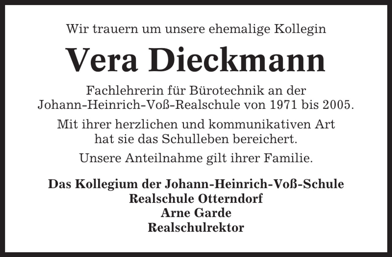 <p>Wir trauern um unsere ehemalige Kollegin</p><p>Vera Dieckmann<br />Fachlehrerin für Bürotechnik an der<br />Johann-Heinrich-Voß-Realschule von 1971 bis 2005.<br />Mit ihrer herzlichen und kommunikativen Art<br />hat sie das Schulleben bereichert.<br />Unsere Anteilnahme gilt ihrer Familie.<br />Das Kollegium der Johann-Heinrich-Voß-Schule<br />Realschule Otterndorf<br />Arne Garde<br />Realschulrektor</p>