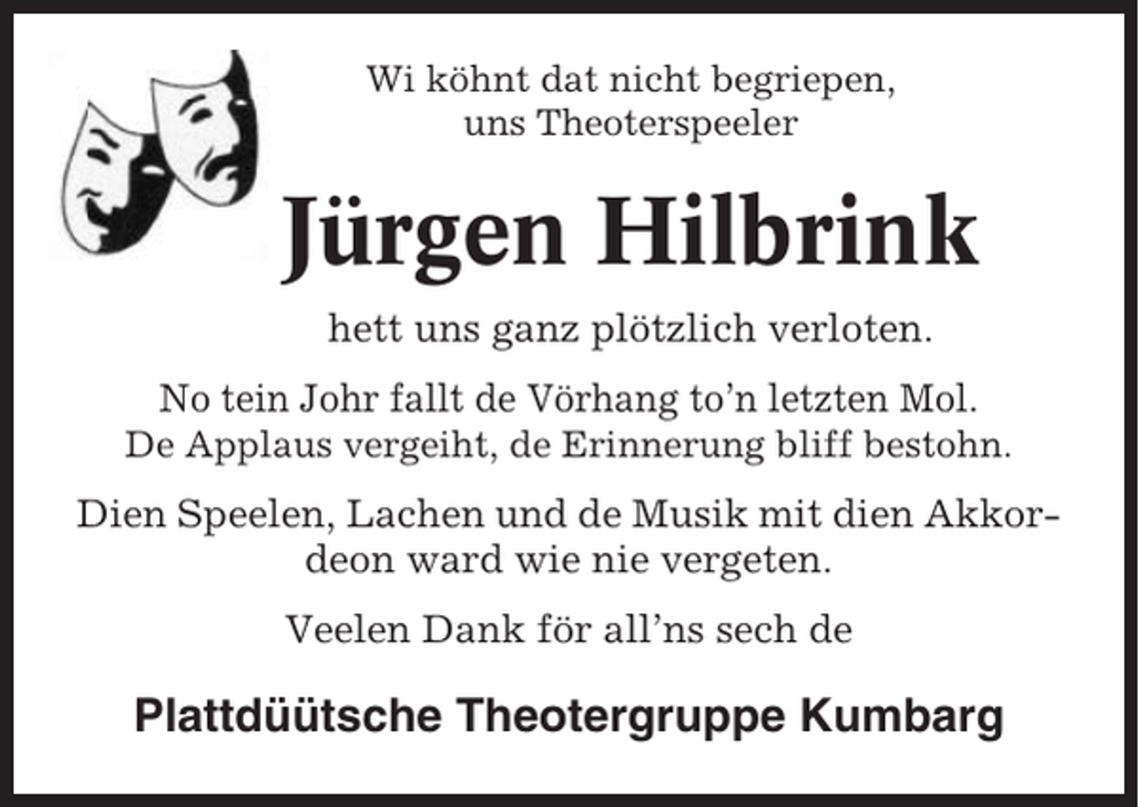 <p>Wi köhnt dat nicht begriepen,<br />uns Theoterspeeler</p><p>Jürgen Hilbrink<br />hett uns ganz plötzlich verloten.<br />No tein Johr fallt de Vörhang to’n letzten Mol.<br />De Applaus vergeiht, de Erinnerung bliff bestohn.</p><p>Dien Speelen, Lachen und de Musik mit dien Akkordeon ward wie nie vergeten.<br />Veelen Dank för all’ns sech de</p><p>Plattdüütsche Theotergruppe Kumbarg</p>