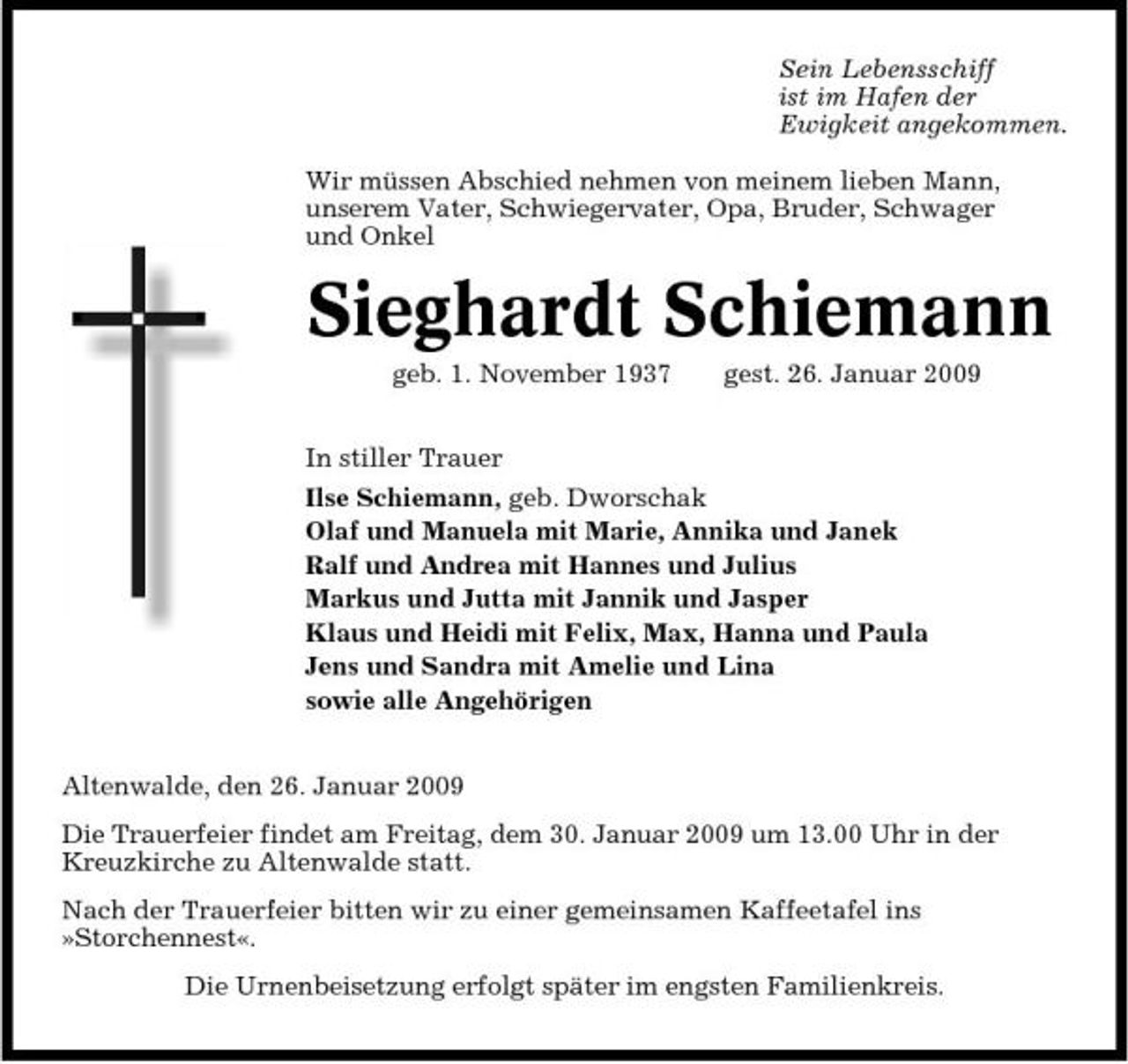 <p>Sein Lebensschiff ist im Hafen der Ewigkeit angekommen. Wir müssen Abschied nehmen von meinem lieben Mann, unserem Vater, Schwiegervater, Opa, Bruder, Schwager und Onkel</p><p>Sieghardt Schiemann<br />geb. 1. November 1937 In stiller Trauer Ilse Schiemann, geb. Dworschak Olaf und Manuela mit Marie, Annika und Janek Ralf und Andrea mit Hannes und Julius Markus und Jutta mit Jannik und Jasper Klaus und Heidi mit Felix, Max, Hanna und Paula Jens und Sandra mit Amelie und Lina sowie alle Angehörigen Altenwalde, den 26. Januar 2009 Die Trauerfeier findet am Freitag, dem 30. Januar 2009 um 13.00 Uhr in der Kreuzkirche zu Altenwalde statt. Nach der Trauerfeier bitten wir zu einer gemeinsamen Kaffeetafel ins »Storchennest«. Die Urnenbeisetzung erfolgt später im engsten Familienkreis. gest. 26. Januar 2009</p>