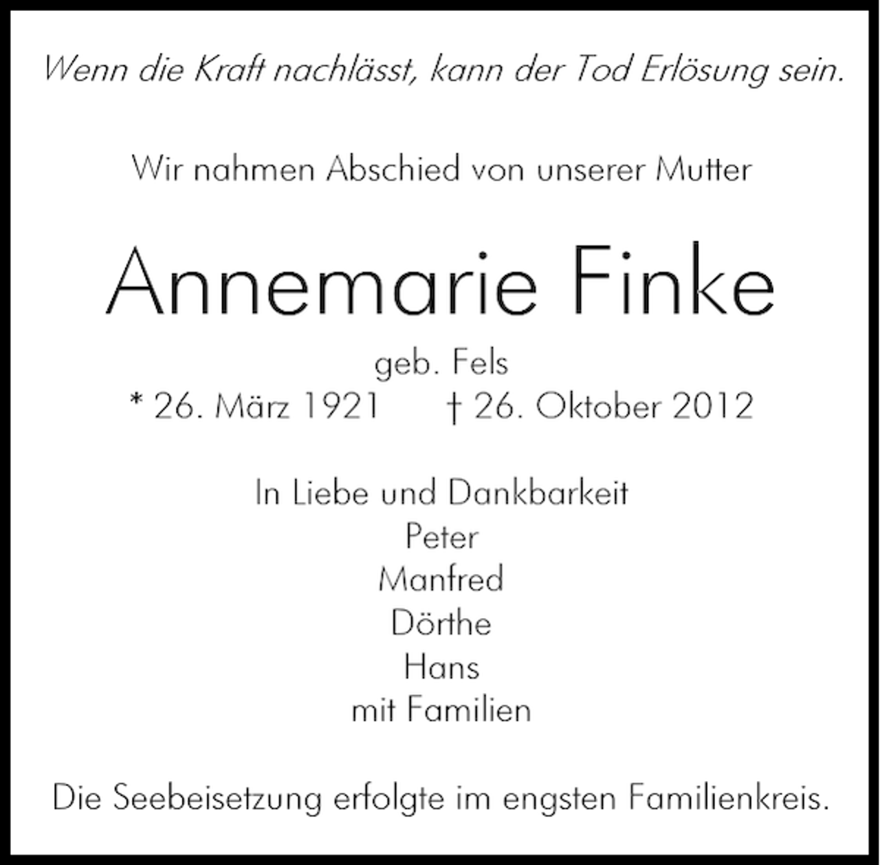 <p>Wenn die Kraft nachlässt, kann der Tod Erlösung sein.<br />Wir nahmen Abschied von unserer Mutter</p><p>Annemarie Finke<br />geb. Fels<br />* 26. März 1921<br />† 26. Oktober 2012<br />In Liebe und Dankbarkeit<br />Peter<br />Manfred<br />Dörthe<br />Hans<br />mit Familien<br />Die Seebeisetzung erfolgte im engsten Familienkreis.</p>