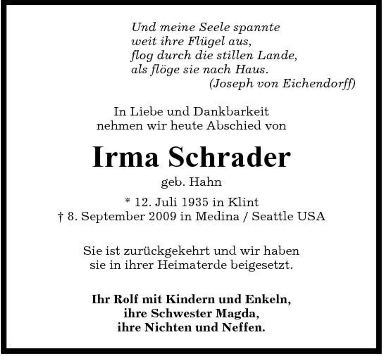 <p>Und meine Seele spannte weit ihre Flügel aus, flog durch die stillen Lande, als flöge sie nach Haus. (Joseph von Eichendorff) In Liebe und Dankbarkeit nehmen wir heute Abschied von</p><p>Irma Schrader<br />geb. Hahn * 12. Juli 1935 in Klint † 8. September 2009 in Medina / Seattle USA Sie ist zurückgekehrt und wir haben sie in ihrer Heimaterde beigesetzt. Ihr Rolf mit Kindern und Enkeln, ihre Schwester Magda, ihre Nichten und Neffen.</p>