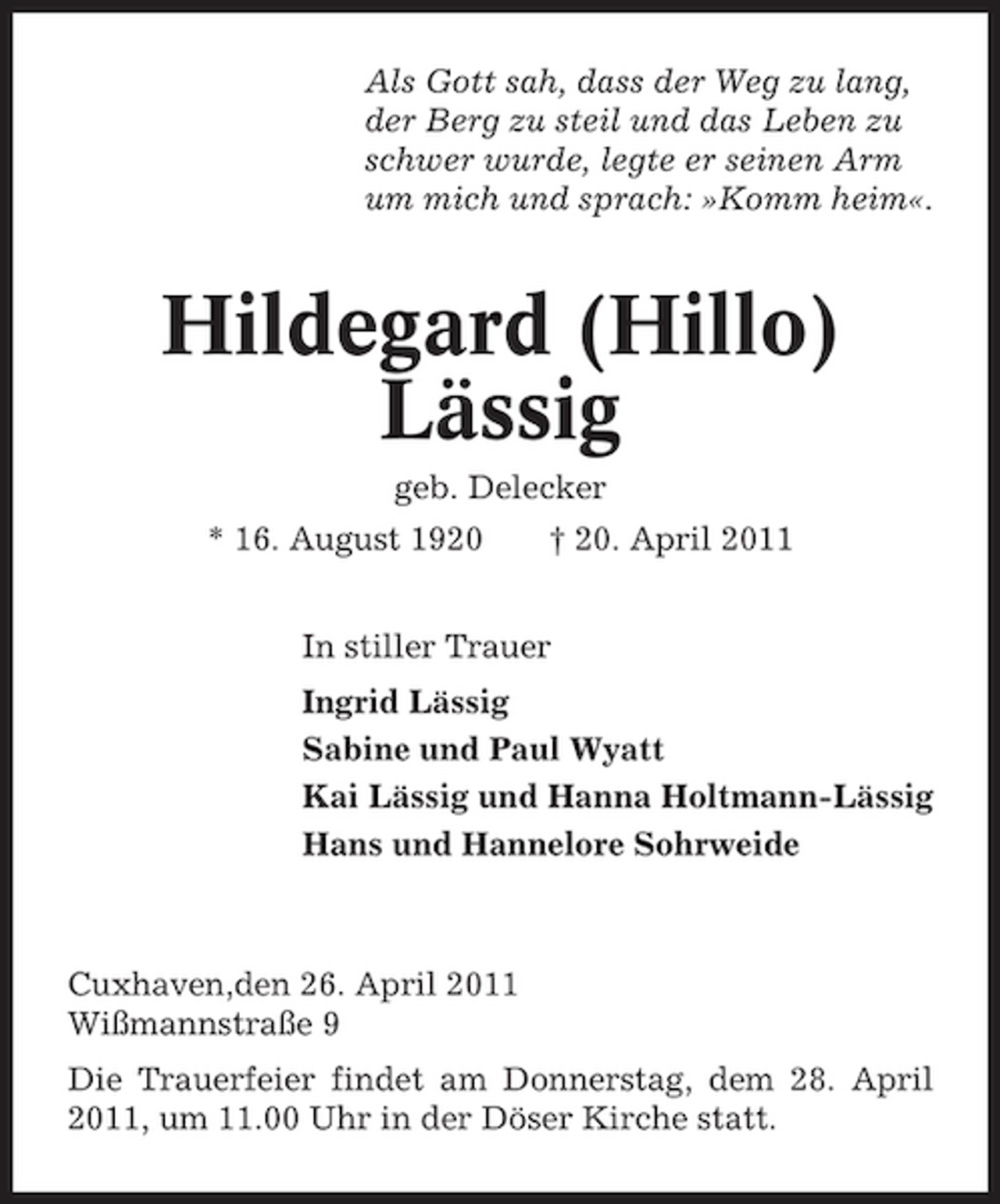 <p>Als Gott sah, dass der Weg zu lang, der Berg zu steil und das Leben zu schwer wurde, legte er seinen Arm um mich und sprach: »Komm heim«.</p><p>Hildegard (Hillo) Lässig<br />geb. Delecker * 16. August 1920 † 20. April 2011 In stiller Trauer Ingrid Lässig Sabine und Paul Wyatt Kai Lässig und Hanna Holtmann-Lässig Hans und Hannelore Sohrweide</p><p>Cuxhaven,den 26. April 2011 Wißmannstraße 9 Die Trauerfeier findet am Donnerstag, dem 28. April 2011, um 11.00 Uhr in der Döser Kirche statt.</p>