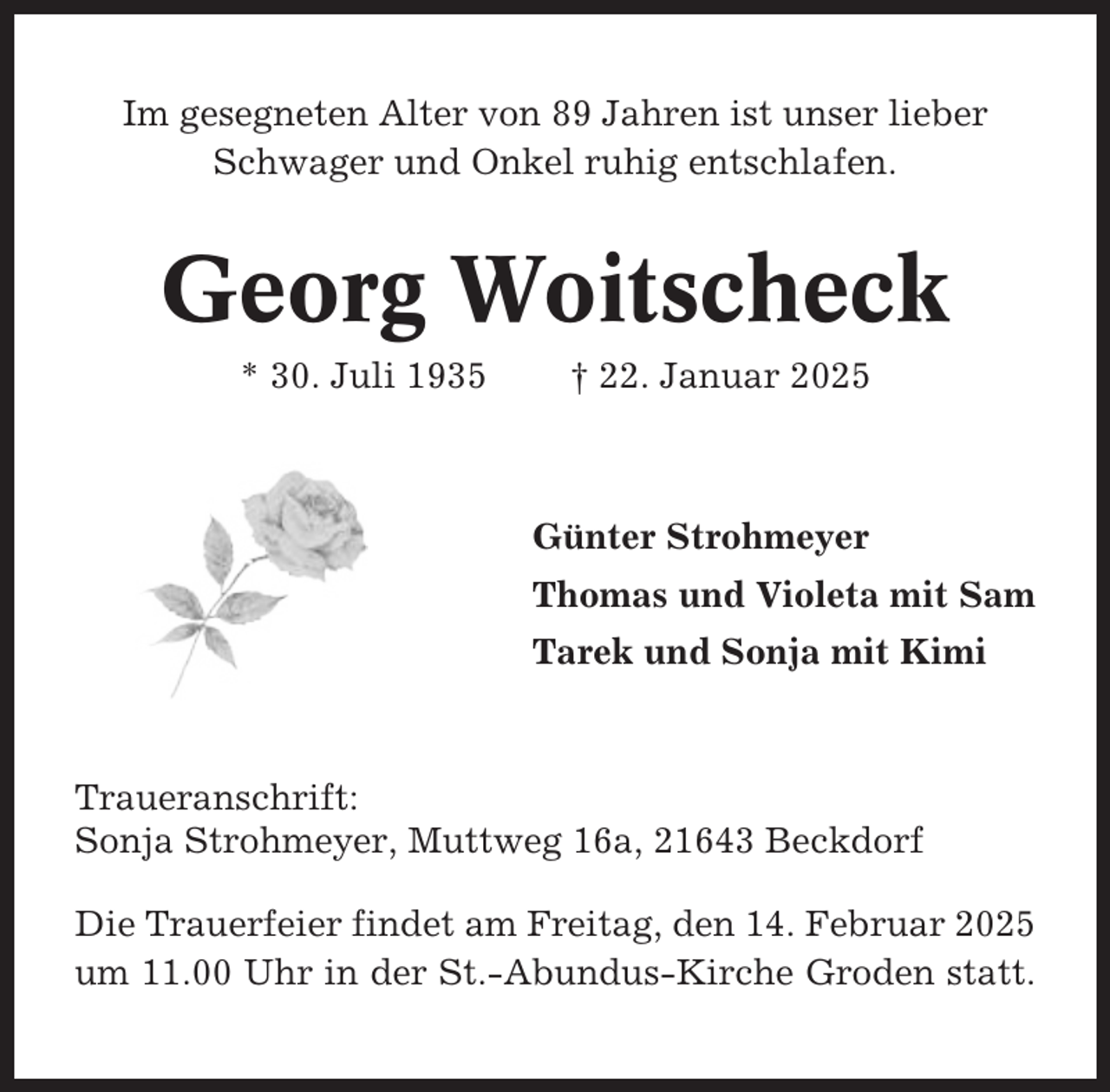 <p>Im gesegneten Alter von 89 Jahren ist unser lieber<br />Schwager und Onkel ruhig entschlafen.</p><p>Georg Woitscheck<br />* 30. Juli 1935</p><p>† 22. Januar 2025</p><p>Günter Strohmeyer<br />Thomas und Violeta mit Sam<br />Tarek und Sonja mit Kimi</p><p>Traueranschrift:<br />Sonja Strohmeyer, Muttweg 16a, 21643 Beckdorf<br />Die Trauerfeier findet am Freitag, den 14. Februar 2025<br />um 11.00 Uhr in der St.-Abundus-Kirche Groden statt.</p>