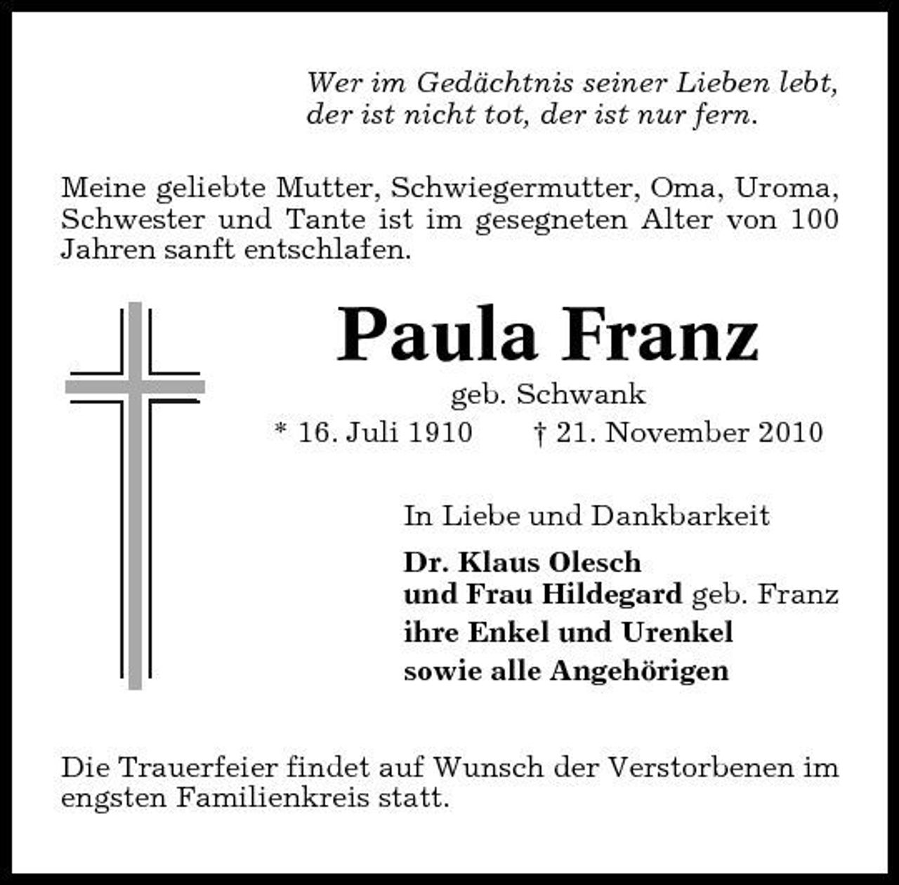 <p>Wer im Gedächtnis seiner Lieben lebt, der ist nicht tot, der ist nur fern. Meine geliebte Mutter, Schwiegermutter, Oma, Uroma, Schwester und Tante ist im gesegneten Alter von 100 Jahren sanft entschlafen.</p><p>Paula Franz<br />geb. Schwank * 16. Juli 1910 † 21. November 2010 In Liebe und Dankbarkeit Dr. Klaus Olesch und Frau Hildegard geb. Franz ihre Enkel und Urenkel sowie alle Angehörigen Die Trauerfeier findet auf Wunsch der Verstorbenen im engsten Familienkreis statt.</p>