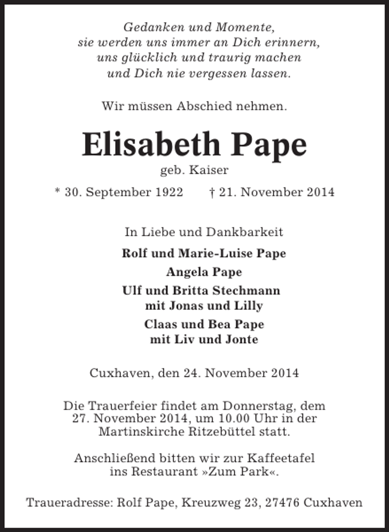 <p>Gedanken und Momente,<br />sie werden uns immer an Dich erinnern,<br />uns glücklich und traurig machen<br />und Dich nie vergessen lassen.<br />Wir müssen Abschied nehmen.</p><p>Elisabeth Pape<br />geb. Kaiser<br />* 30. September 1922</p><p>† 21. November 2014</p><p>In Liebe und Dankbarkeit<br />Rolf und Marie-Luise Pape<br />Angela Pape<br />Ulf und Britta Stechmann<br />mit Jonas und Lilly<br />Claas und Bea Pape<br />mit Liv und Jonte<br />Cuxhaven, den 24. November 2014<br />Die Trauerfeier findet am Donnerstag, dem<br />27. November 2014, um 10.00 Uhr in der<br />Martinskirche Ritzebüttel statt.<br />Anschließend bitten wir zur Kaffeetafel<br />ins Restaurant »Zum Park«.<br />Traueradresse: Rolf Pape, Kreuzweg 23, 27476 Cuxhaven</p>