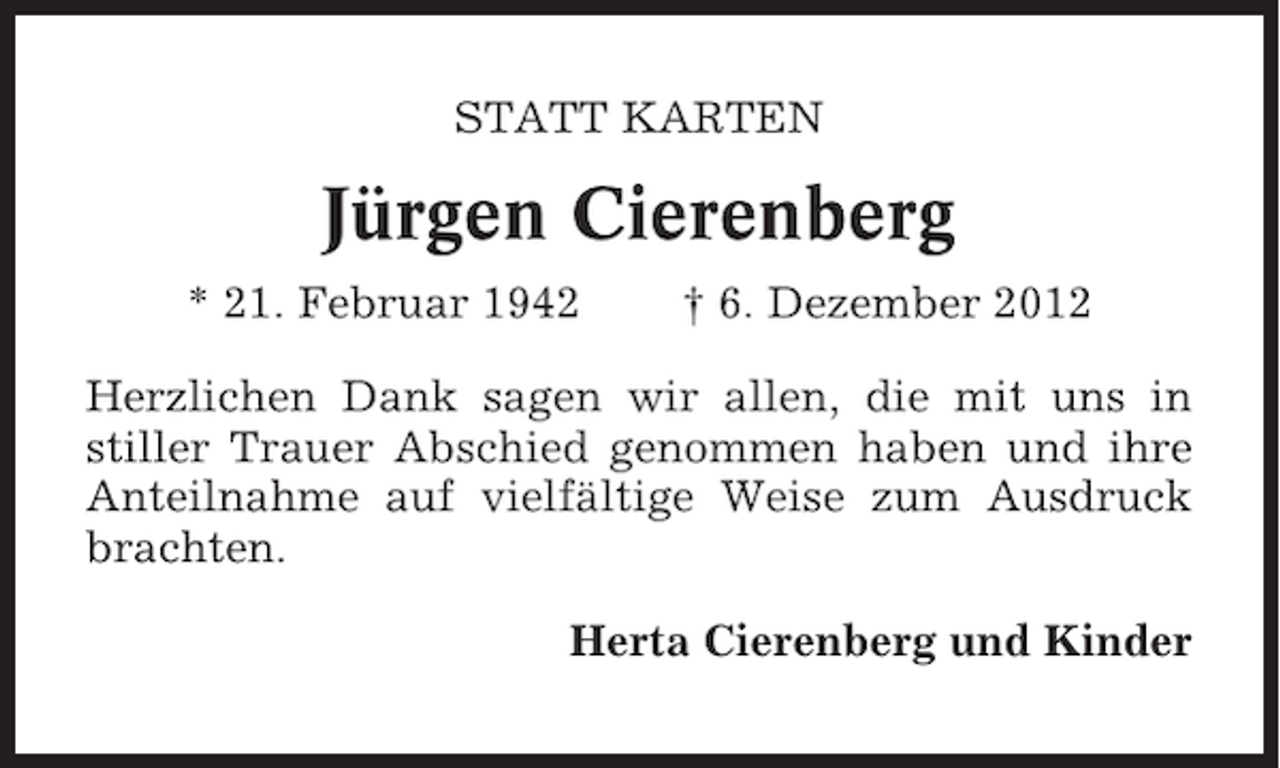 <p>STATT KARTEN</p><p>Jürgen Cierenberg<br />* 21. Februar 1942</p><p>† 6. Dezember 2012</p><p>Herzlichen Dank sagen wir allen, die mit uns in<br />stiller Trauer Abschied genommen haben und ihre<br />Anteilnahme auf vielfältige Weise zum Ausdruck<br />brachten.<br />Herta Cierenberg und Kinder</p>