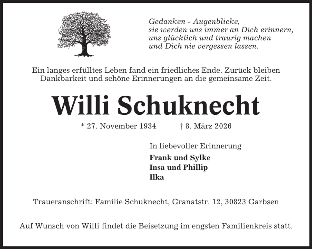 <p>Gedanken - Augenblicke,<br />sie werden uns immer an Dich erinnern,<br />uns glücklich und traurig machen<br />und Dich nie vergessen lassen.<br />Ein langes erfülltes Leben fand ein friedliches Ende. Zurück bleiben<br />Dankbarkeit und schöne Erinnerungen an die gemeinsame Zeit.</p><p>Willi Schuknecht<br />* 27. November 1934</p><p>† 8. März 2026</p><p>In liebevoller Erinnerung<br />Frank und Sylke<br />Insa und Phillip<br />Ilka<br />Traueranschrift: Familie Schuknecht, Granatstr. 12, 30823 Garbsen<br />Auf Wunsch von Willi findet die Beisetzung im engsten Familienkreis statt.</p>