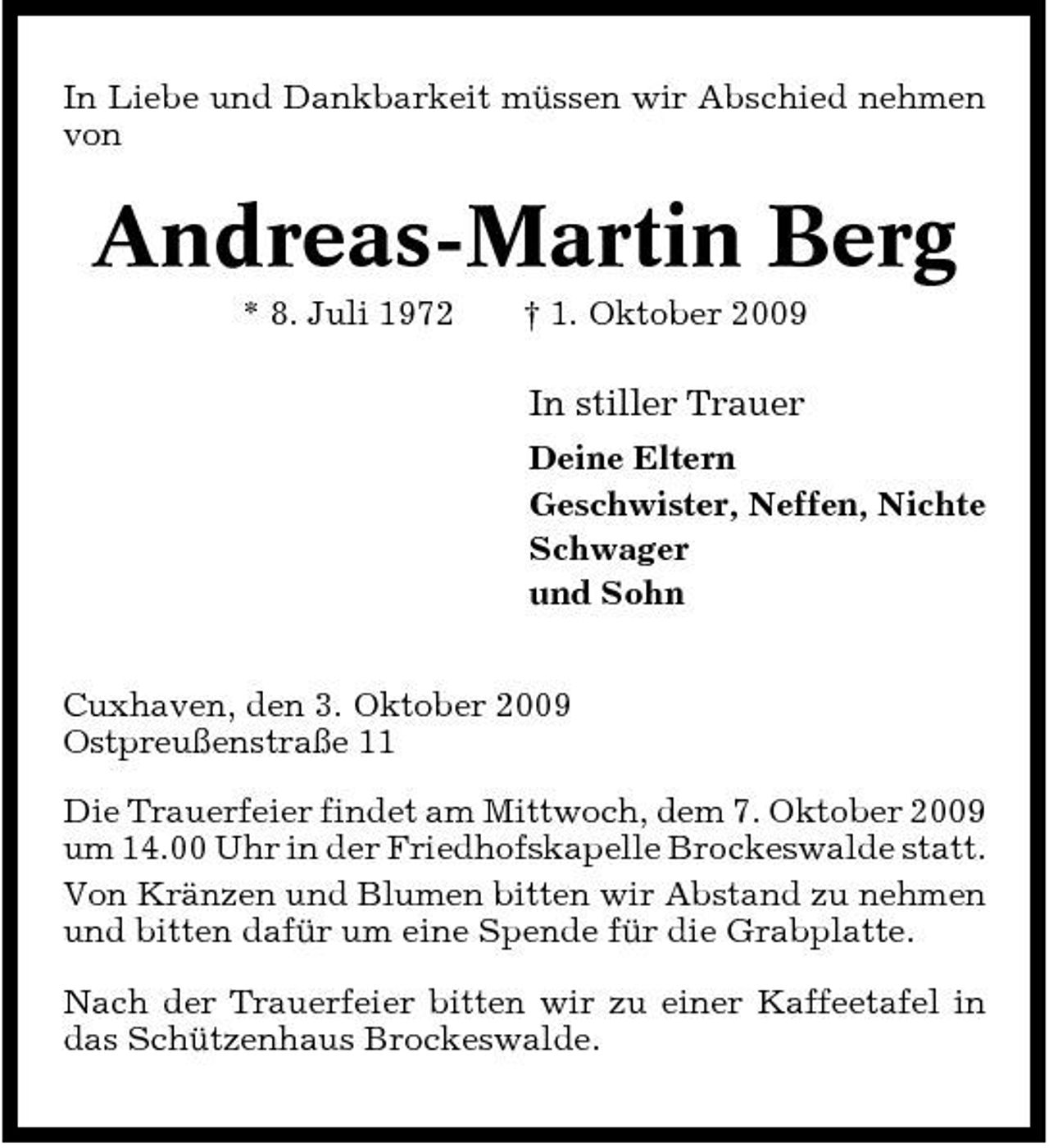 <p>In Liebe und Dankbarkeit müssen wir Abschied nehmen von</p><p>Andreas-Martin Berg<br />* 8. Juli 1972 † 1. Oktober 2009</p><p>In stiller Trauer<br />Deine Eltern Geschwister, Neffen, Nichte Schwager und Sohn Cuxhaven, den 3. Oktober 2009 Ostpreußenstraße 11 Die Trauerfeier findet am Mittwoch, dem 7. Oktober 2009 um 14.00 Uhr in der Friedhofskapelle Brockeswalde statt. Von Kränzen und Blumen bitten wir Abstand zu nehmen und bitten dafür um eine Spende für die Grabplatte. Nach der Trauerfeier bitten wir zu einer Kaffeetafel in das Schützenhaus Brockeswalde.</p>
