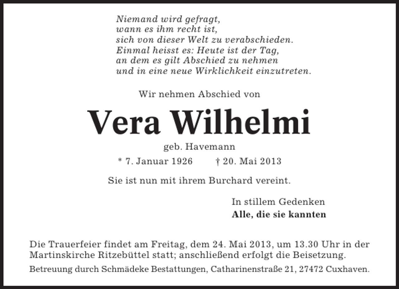 <p>Niemand wird gefragt,<br />wann es ihm recht ist,<br />sich von dieser Welt zu verabschieden.<br />Einmal heisst es: Heute ist der Tag,<br />an dem es gilt Abschied zu nehmen<br />und in eine neue Wirklichkeit einzutreten.<br />Wir nehmen Abschied von</p><p>Vera Wilhelmi<br />geb. Havemann<br />* 7. Januar 1926<br />† 20. Mai 2013<br />Sie ist nun mit ihrem Burchard vereint.<br />In stillem Gedenken<br />Alle, die sie kannten<br />Die Trauerfeier findet am Freitag, dem 24. Mai 2013, um 13.30 Uhr in der<br />Martinskirche Ritzebüttel statt; anschließend erfolgt die Beisetzung.<br />Betreuung durch Schmädeke Bestattungen, Catharinenstraße 21, 27472 Cuxhaven.</p>