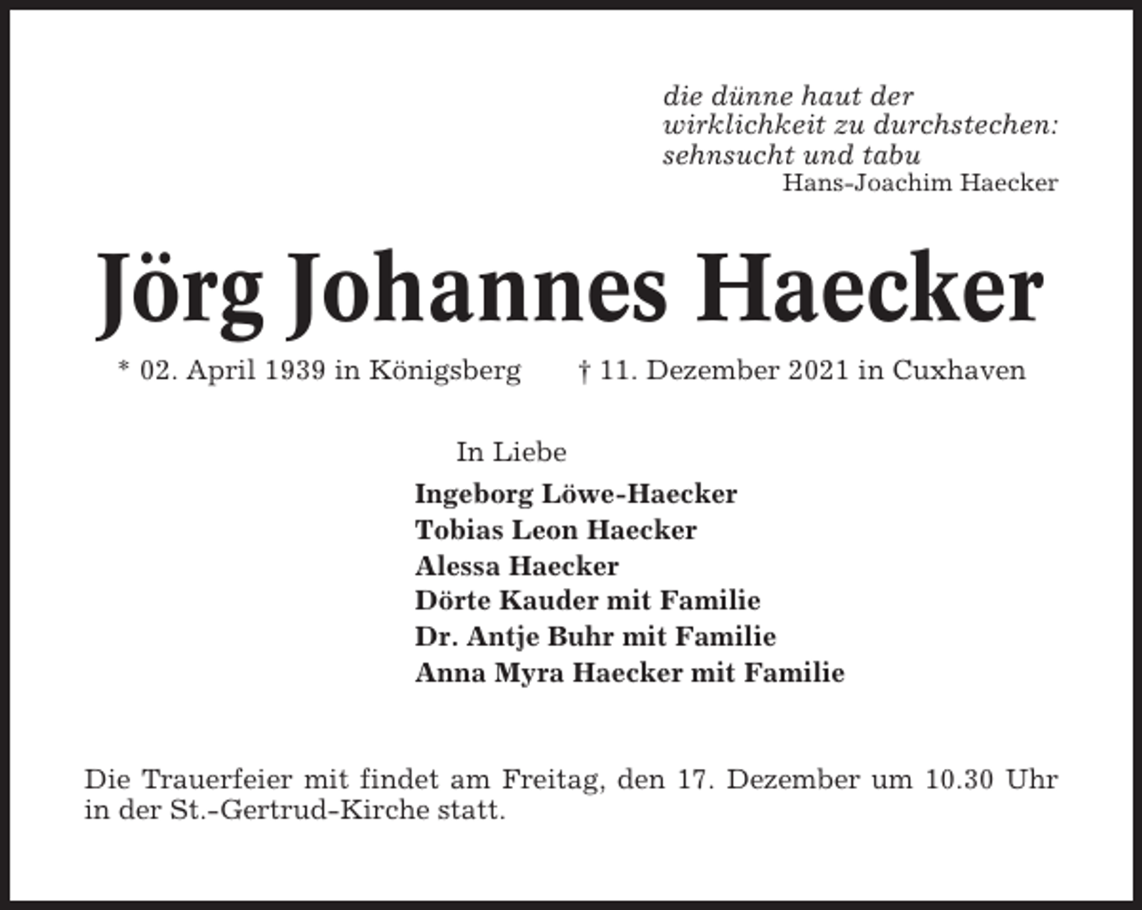 <p>die dünne haut der<br />wirklichkeit zu durchstechen:<br />sehnsucht und tabu<br />Hans-Joachim Haecker</p><p>Jörg Johannes Haecker<br />* 02. April 1939 in Königsberg</p><p>† 11. Dezember 2021 in Cuxhaven</p><p>In Liebe<br />Ingeborg Löwe-Haecker<br />Tobias Leon Haecker<br />Alessa Haecker<br />Dörte Kauder mit Familie<br />Dr. Antje Buhr mit Familie<br />Anna Myra Haecker mit Familie</p><p>Die Trauerfeier mit findet am Freitag, den 17. Dezember um 10.30 Uhr<br />in der St.-Gertrud-Kirche statt.</p>