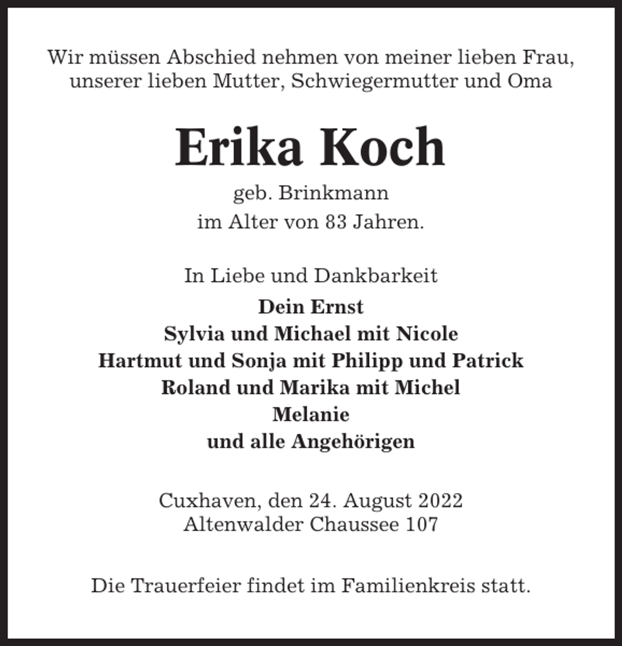 <p>Wir müssen Abschied nehmen von meiner lieben Frau,<br />unserer lieben Mutter, Schwiegermutter und Oma</p><p>Erika Koch<br />geb. Brinkmann<br />im Alter von 83 Jahren.<br />In Liebe und Dankbarkeit<br />Dein Ernst<br />Sylvia und Michael mit Nicole<br />Hartmut und Sonja mit Philipp und Patrick<br />Roland und Marika mit Michel<br />Melanie<br />und alle Angehörigen<br />Cuxhaven, den 24. August 2022<br />Altenwalder Chaussee 107<br />Die Trauerfeier findet im Familienkreis statt.</p>