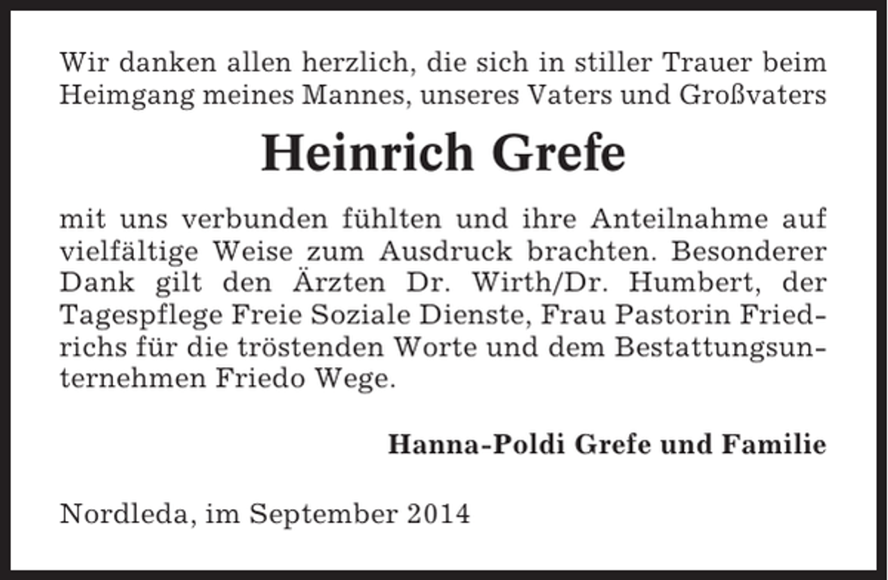 <p>Wir danken allen herzlich, die sich in stiller Trauer beim<br />Heimgang meines Mannes, unseres Vaters und Großvaters</p><p>Heinrich Grefe<br />mit uns verbunden fühlten und ihre Anteilnahme auf<br />vielfältige Weise zum Ausdruck brachten. Besonderer<br />Dank gilt den Ärzten Dr. Wirth/Dr. Humbert, der<br />Tagespflege Freie Soziale Dienste, Frau Pastorin Friedrichs für die tröstenden Worte und dem Bestattungsunternehmen Friedo Wege.<br />Hanna-Poldi Grefe und Familie<br />Nordleda, im September 2014</p>