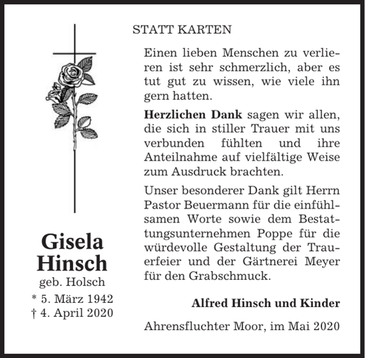 <p>STATT KARTEN<br />Einen lieben Menschen zu verlieren ist sehr schmerzlich, aber es<br />tut gut zu wissen, wie viele ihn<br />gern hatten.<br />Herzlichen Dank sagen wir allen,<br />die sich in stiller Trauer mit uns<br />verbunden fühlten und ihre<br />Anteilnahme auf vielfältige Weise<br />zum Ausdruck brachten.</p><p>Gisela<br />Hinsch<br />geb. Holsch<br />* 5. März 1942<br />† 4. April 2020</p><p>Unser besonderer Dank gilt Herrn<br />Pastor Beuermann für die einfühlsamen Worte sowie dem Bestattungsunternehmen Poppe für die<br />würdevolle Gestaltung der Trauerfeier und der Gärtnerei Meyer<br />für den Grabschmuck.<br />Alfred Hinsch und Kinder<br />Ahrensfluchter Moor, im Mai 2020</p>