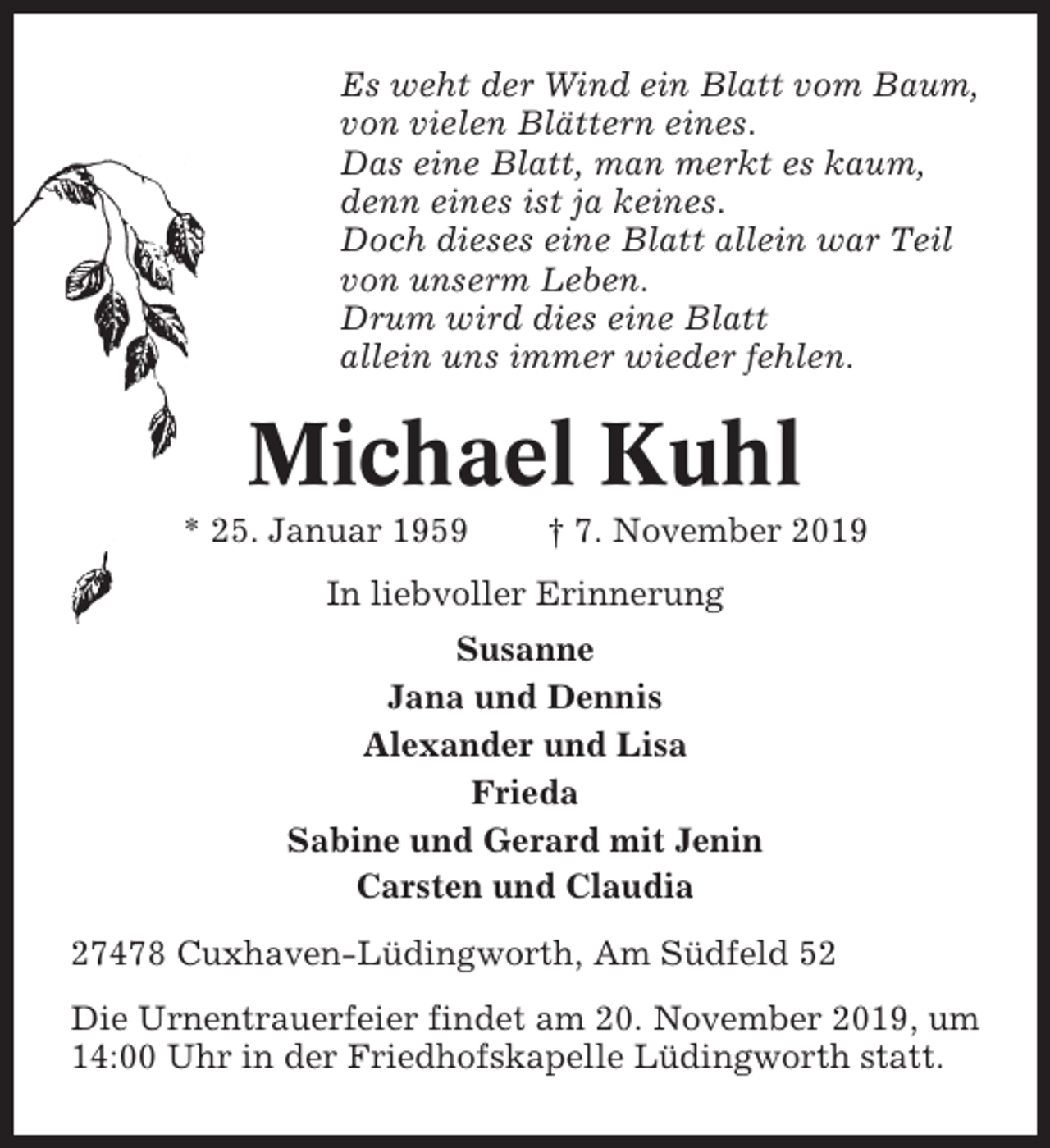 <p>Es weht der Wind ein Blatt vom Baum,<br />von vielen Blättern eines.<br />Das eine Blatt, man merkt es kaum,<br />denn eines ist ja keines.<br />Doch dieses eine Blatt allein war Teil<br />von unserm Leben.<br />Drum wird dies eine Blatt<br />allein uns immer wieder fehlen.</p><p>Michael Kuhl<br />* 25. Januar 1959</p><p>† 7. November 2019</p><p>In liebvoller Erinnerung<br />Susanne<br />Jana und Dennis<br />Alexander und Lisa<br />Frieda<br />Sabine und Gerard mit Jenin<br />Carsten und Claudia<br />27478 Cuxhaven-Lüdingworth, Am Südfeld 52<br />Die Urnentrauerfeier findet am 20. November 2019, um<br />14:00 Uhr in der Friedhofskapelle Lüdingworth statt.</p>