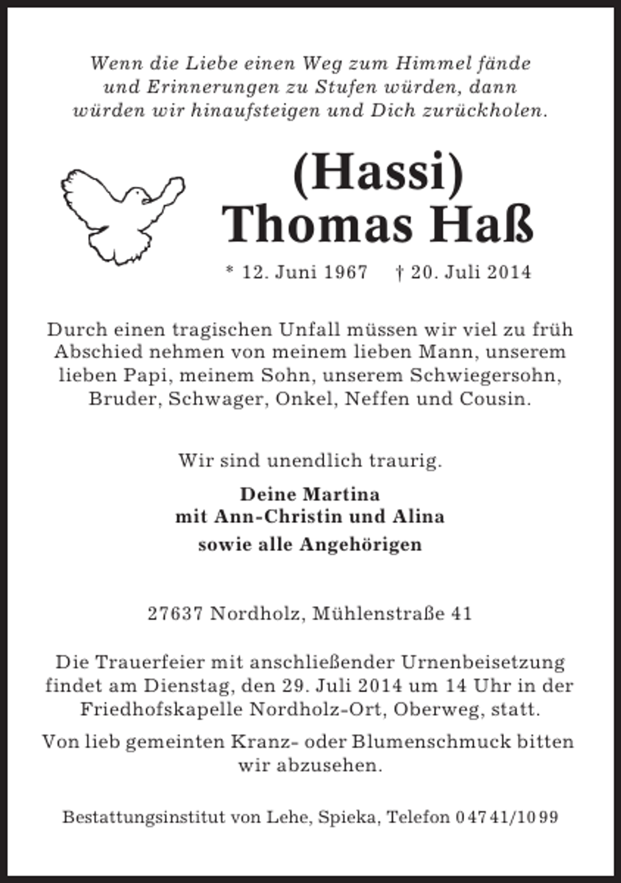 <p>Wenn die Liebe einen Weg zum Himmel fände<br />und Erinnerungen zu Stufen würden, dann<br />würden wir hinaufsteigen und Dich zurückholen.</p>
<p>(Hassi)<br />Thomas Haß<br />* 12. Juni 1967</p>
<p>† 20. Juli 2014</p>
<p>Durch einen tragischen Unfall müssen wir viel zu früh<br />Abschied nehmen von meinem lieben Mann, unserem<br />lieben Papi, meinem Sohn, unserem Schwiegersohn,<br />Bruder, Schwager, Onkel, Neffen und Cousin.<br />Wir sind unendlich traurig.<br />Deine Martina<br />mit Ann-Christin und Alina<br />sowie alle Angehörigen<br />27637 Nordholz, Mühlenstraße 41<br />Die Trauerfeier mit anschließender Urnenbeisetzung<br />findet am Dienstag, den 29. Juli 2014 um 14 Uhr in der<br />Friedhofskapelle Nordholz-Ort, Oberweg, statt.<br />Von lieb gemeinten Kranz- oder Blumenschmuck bitten<br />wir abzusehen.<br />Bestattungsinstitut von Lehe, Spieka, Telefon 0 47 41/10 99</p>