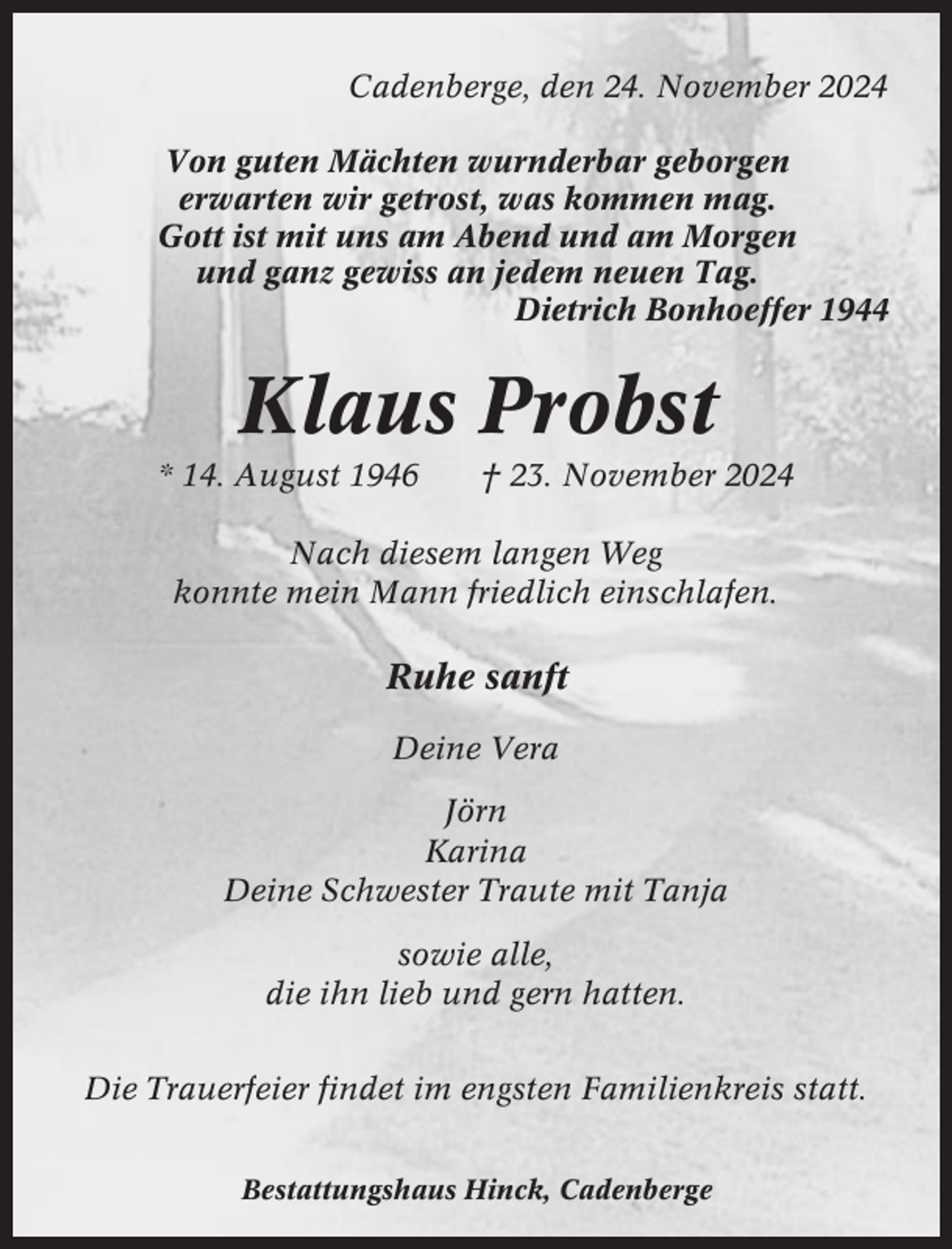 <p>Cadenberge, den 24. November 2024<br />Von guten Mächten wurnderbar geborgen<br />erwarten wir getrost, was kommen mag.<br />Gott ist mit uns am Abend und am Morgen<br />und ganz gewiss an jedem neuen Tag.<br />Dietrich Bonhoeffer 1944</p><p>Klaus Probst<br />* 14. August 1946</p><p>† 23. November 2024</p><p>Nach diesem langen Weg<br />konnte mein Mann friedlich einschlafen.</p><p>Ruhe sanft<br />Deine Vera<br />Jörn<br />Karina<br />Deine Schwester Traute mit Tanja<br />sowie alle,<br />die ihn lieb und gern hatten.<br />Die Trauerfeier findet im engsten Familienkreis statt.<br />Bestattungshaus Hinck, Cadenberge</p>