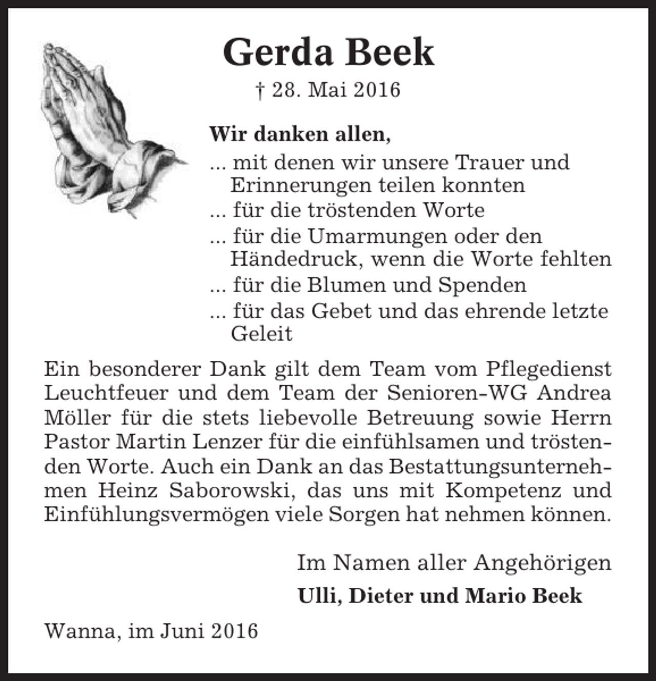 <p>Gerda Beek<br />† 28. Mai 2016<br />Wir danken allen,<br />... mit denen wir unsere Trauer und<br />Erinnerungen teilen konnten<br />... für die tröstenden Worte<br />... für die Umarmungen oder den<br />Händedruck, wenn die Worte fehlten<br />... für die Blumen und Spenden<br />... für das Gebet und das ehrende letzte<br />Geleit<br />Ein besonderer Dank gilt dem Team vom Pflegedienst<br />Leuchtfeuer und dem Team der Senioren-WG Andrea<br />Möller für die stets liebevolle Betreuung sowie Herrn<br />Pastor Martin Lenzer für die einfühlsamen und tröstenden Worte. Auch ein Dank an das Bestattungsunternehmen Heinz Saborowski, das uns mit Kompetenz und<br />Einfühlungsvermögen viele Sorgen hat nehmen können.</p><p>Im Namen aller Angehörigen<br />Ulli, Dieter und Mario Beek<br />Wanna, im Juni 2016</p>