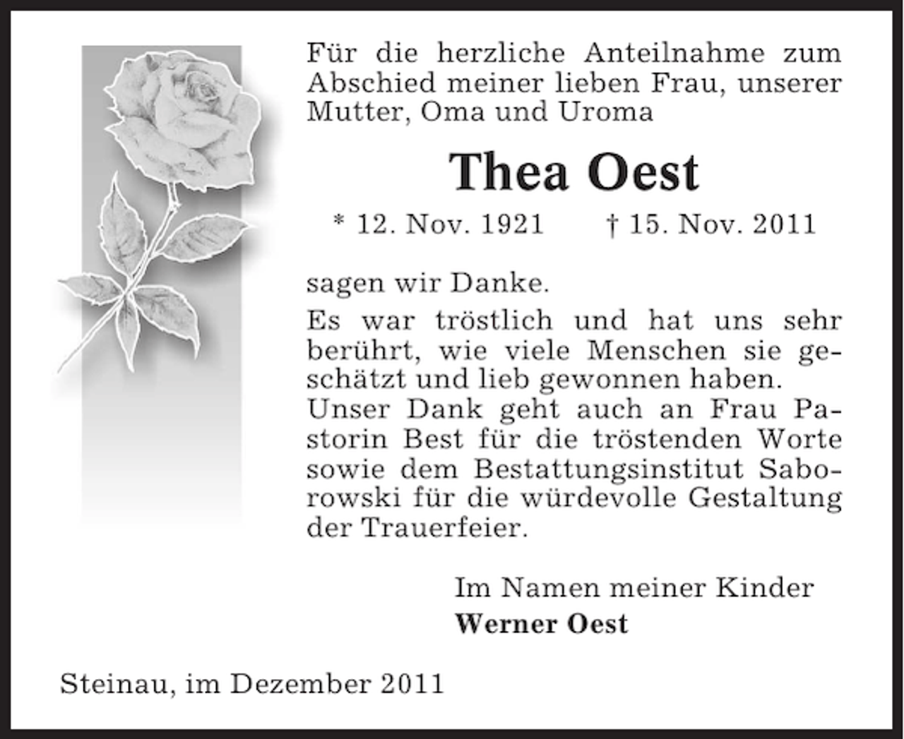 <p>Für die herzliche Anteilnahme zum<br />Abschied meiner lieben Frau, unserer<br />Mutter, Oma und Uroma</p><p>Thea Oest<br />* 12. Nov. 1921</p><p>† 15. Nov. 2011</p><p>sagen wir Danke.<br />Es war tröstlich und hat uns sehr<br />berührt, wie viele Menschen sie geschätzt und lieb gewonnen haben.<br />Unser Dank geht auch an Frau Pastorin Best für die tröstenden Worte<br />sowie dem Bestattungsinstitut Saborowski für die würdevolle Gestaltung<br />der Trauerfeier.<br />Im Namen meiner Kinder<br />Werner Oest<br />Steinau, im Dezember 2011</p>