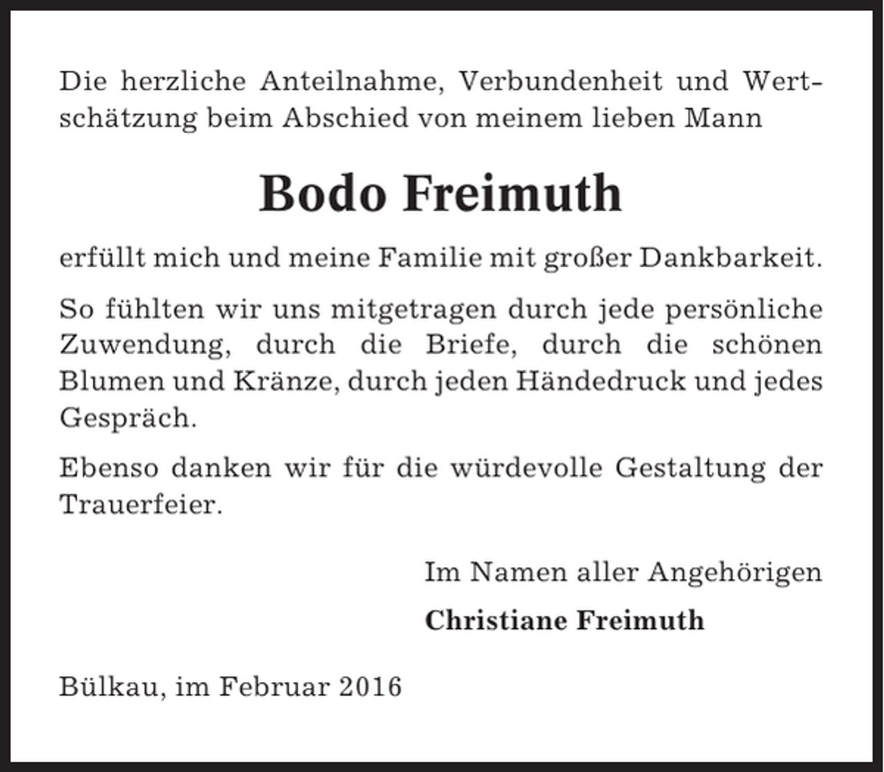 <p>Die herzliche Anteilnahme, Verbundenheit und Wertschätzung beim Abschied von meinem lieben Mann</p><p>Bodo Freimuth<br />erfüllt mich und meine Familie mit großer Dankbarkeit.<br />So fühlten wir uns mitgetragen durch jede persönliche<br />Zuwendung, durch die Briefe, durch die schönen<br />Blumen und Kränze, durch jeden Händedruck und jedes<br />Gespräch.<br />Ebenso danken wir für die würdevolle Gestaltung der<br />Trauerfeier.<br />Im Namen aller Angehörigen<br />Christiane Freimuth<br />Bülkau, im Februar 2016</p>