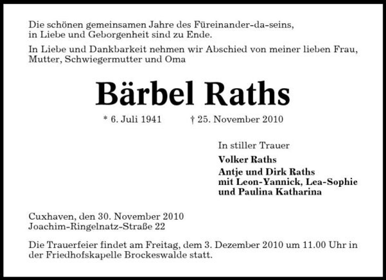 <p>Die schönen gemeinsamen Jahre des Füreinander-da-seins, in Liebe und Geborgenheit sind zu Ende. In Liebe und Dankbarkeit nehmen wir Abschied von meiner lieben Frau, Mutter, Schwiegermutter und Oma</p><p>Bärbel Raths<br />* 6. Juli 1941 † 25. November 2010 In stiller Trauer Volker Raths Antje und Dirk Raths mit Leon-Yannick, Lea-Sophie und Paulina Katharina Cuxhaven, den 30. November 2010 Joachim-Ringelnatz-Straße 22 Die Trauerfeier findet am Freitag, dem 3. Dezember 2010 um 11.00 Uhr in der Friedhofskapelle Brockeswalde statt.</p>