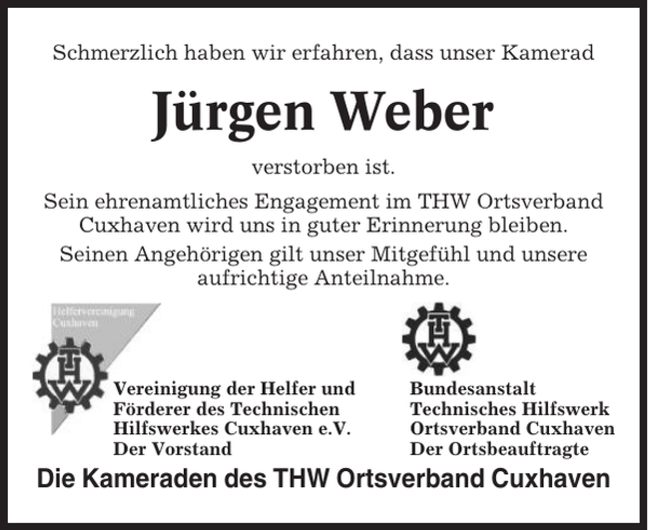 <p>Schmerzlich haben wir erfahren, dass unser Kamerad</p><p>Jürgen Weber<br />verstorben ist.<br />Sein ehrenamtliches Engagement im THW Ortsverband<br />Cuxhaven wird uns in guter Erinnerung bleiben.<br />Seinen Angehörigen gilt unser Mitgefühl und unsere<br />aufrichtige Anteilnahme.</p><p>Vereinigung der Helfer und<br />Förderer des Technischen<br />Hilfswerkes Cuxhaven e.V.<br />Der Vorstand</p><p>Bundesanstalt<br />Technisches Hilfswerk<br />Ortsverband Cuxhaven<br />Der Ortsbeauftragte</p><p>Die Kameraden des THW Ortsverband Cuxhaven</p>