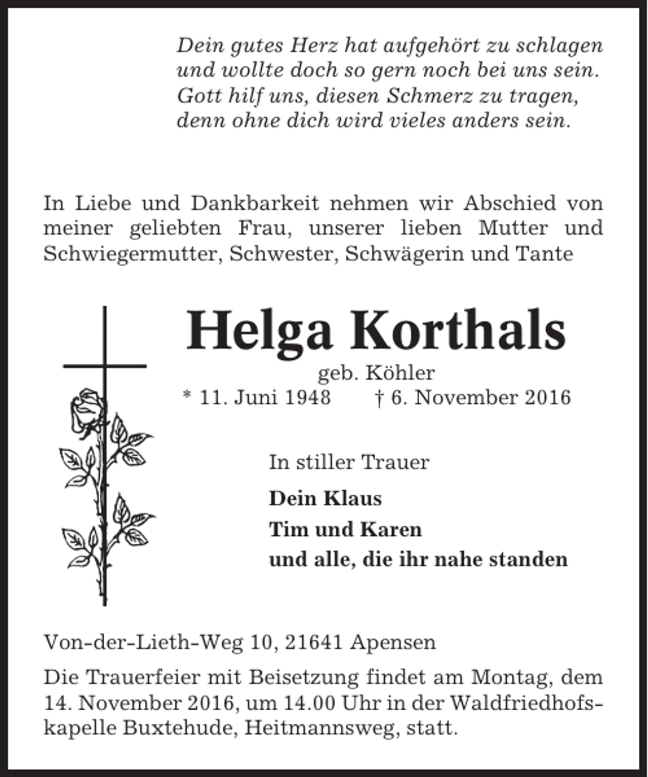 <p>Dein gutes Herz hat aufgehört zu schlagen<br />und wollte doch so gern noch bei uns sein.<br />Gott hilf uns, diesen Schmerz zu tragen,<br />denn ohne dich wird vieles anders sein.</p><p>In Liebe und Dankbarkeit nehmen wir Abschied von<br />meiner geliebten Frau, unserer lieben Mutter und<br />Schwiegermutter, Schwester, Schwägerin und Tante</p><p>Helga Korthals<br />geb. Köhler<br />* 11. Juni 1948<br />† 6. November 2016<br />In stiller Trauer<br />Dein Klaus<br />Tim und Karen<br />und alle, die ihr nahe standen</p><p>Von-der-Lieth-Weg 10, 21641 Apensen<br />Die Trauerfeier mit Beisetzung findet am Montag, dem<br />14. November 2016, um 14.00 Uhr in der Waldfriedhofskapelle Buxtehude, Heitmannsweg, statt.</p>