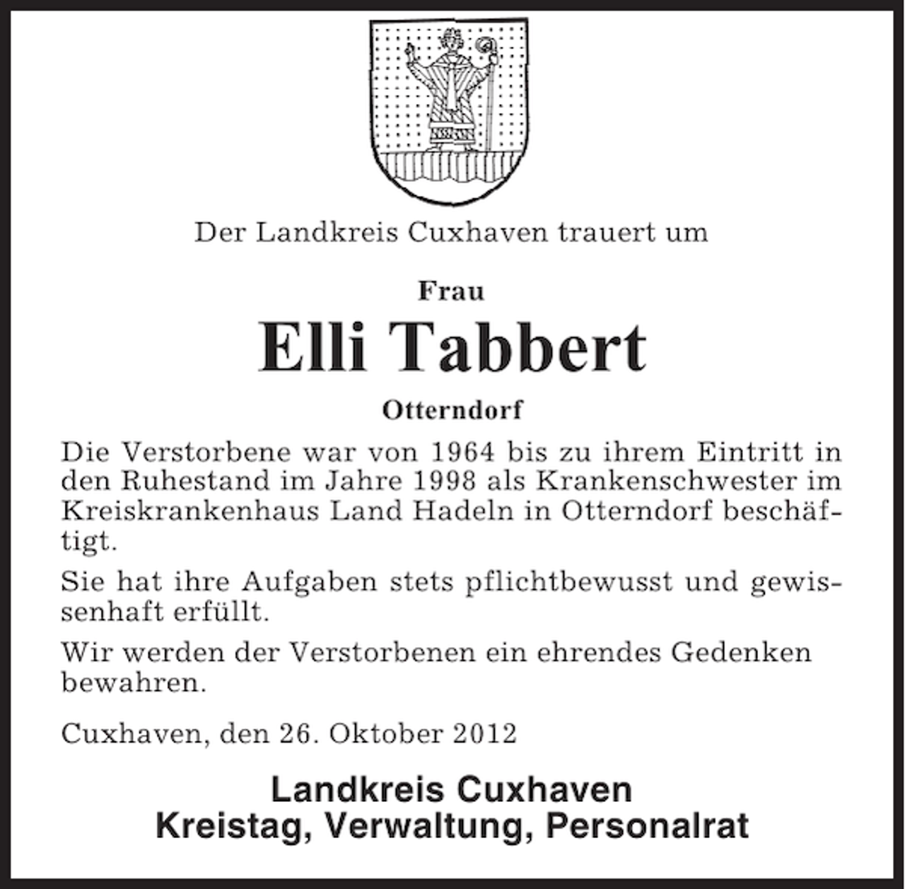 <p>Der Landkreis Cuxhaven trauert um<br />Frau</p><p>Elli Tabbert<br />Otterndorf<br />Die Verstorbene war von 1964 bis zu ihrem Eintritt in<br />den Ruhestand im Jahre 1998 als Krankenschwester im<br />Kreiskrankenhaus Land Hadeln in Otterndorf beschäftigt.<br />Sie hat ihre Aufgaben stets pflichtbewusst und gewissenhaft erfüllt.<br />Wir werden der Verstorbenen ein ehrendes Gedenken<br />bewahren.<br />Cuxhaven, den 26. Oktober 2012</p><p>Landkreis Cuxhaven<br />Kreistag, Verwaltung, Personalrat</p>