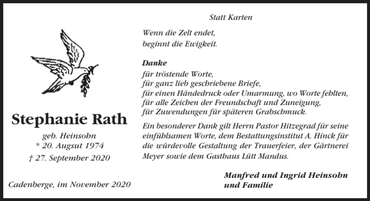 <p>Statt Karten<br />Wenn die Zelt endet,<br />beginnt die Ewigkeit.</p><p>Stephanie Rath<br />geb. Heinsohn<br />* 20. Augsut 1974<br />† 27. September 2020<br />Cadenberge, im November 2020</p><p>Danke<br />für tröstende Worte,<br />für ganz lieb geschriebene Briefe,<br />für einen Händedruck oder Umarmung, wo Worte fehlten,<br />für alle Zeichen der Freundschaft und Zuneigung,<br />für Zuwendungen für späteren Grabschmuck.<br />Ein besonderer Dank gilt Herrn Pastor Hitzegrad für seine<br />einfühlsamen Worte, dem Bestattungsinstitut A. Hinck für<br />die würdevolle Gestaltung der Trauerfeier, der Gärtnerei<br />Meyer sowie dem Gasthaus Lütt Mandus.<br />Manfred und Ingrid Heinsohn<br />und Familie</p>
