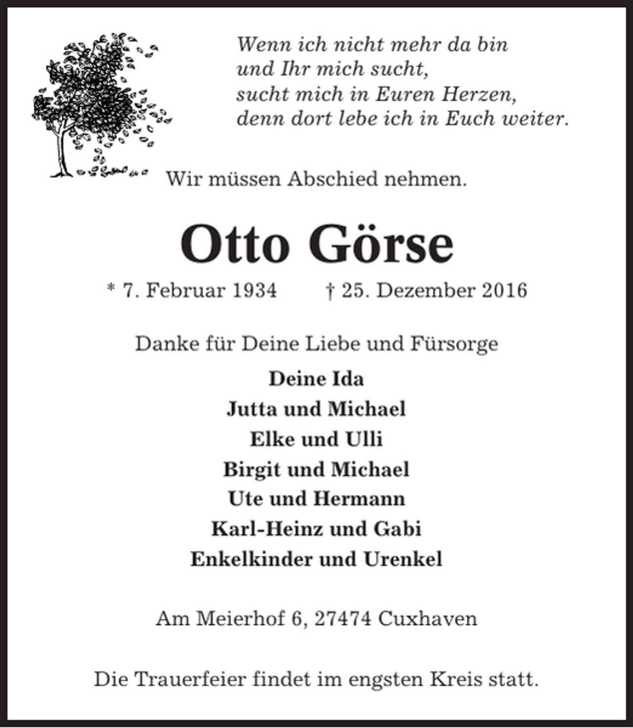 <p>Wenn ich nicht mehr da bin<br />und Ihr mich sucht,<br />sucht mich in Euren Herzen,<br />denn dort lebe ich in Euch weiter.<br />Wir müssen Abschied nehmen.</p><p>Otto Görse<br />* 7. Februar 1934</p><p>† 25. Dezember 2016</p><p>Danke für Deine Liebe und Fürsorge<br />Deine Ida<br />Jutta und Michael<br />Elke und Ulli<br />Birgit und Michael<br />Ute und Hermann<br />Karl-Heinz und Gabi<br />Enkelkinder und Urenkel<br />Am Meierhof 6, 27474 Cuxhaven<br />Die Trauerfeier findet im engsten Kreis statt.</p>