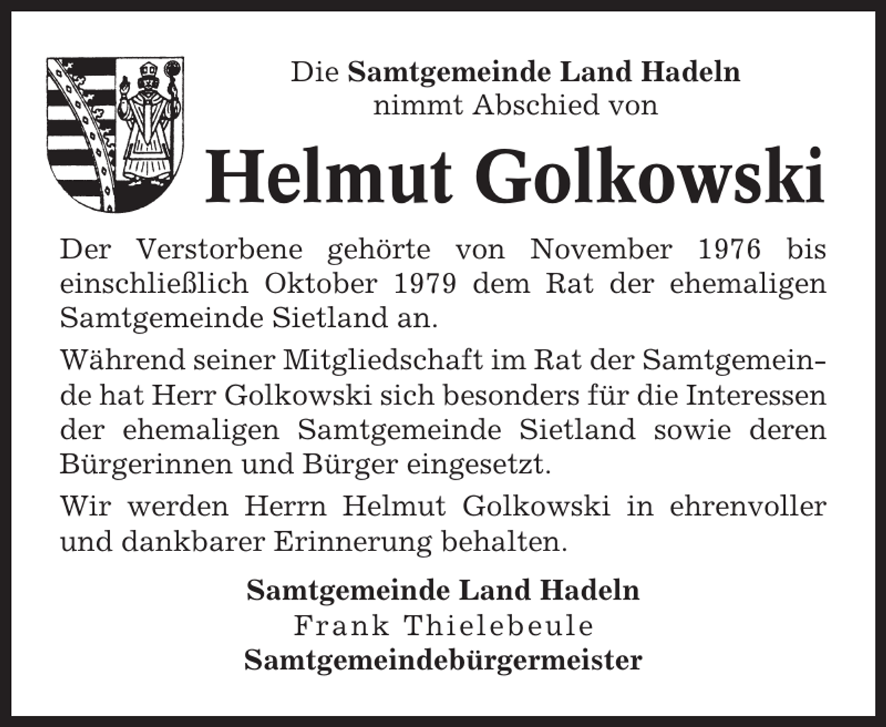 <p>Die Samtgemeinde Land Hadeln<br />nimmt Abschied von</p><p>Helmut Golkowski<br />Der Verstorbene gehörte von November 1976 bis<br />einschließlich Oktober 1979 dem Rat der ehemaligen<br />Samtgemeinde Sietland an.<br />Während seiner Mitgliedschaft im Rat der Samtgemeinde hat Herr Golkowski sich besonders für die Interessen<br />der ehemaligen Samtgemeinde Sietland sowie deren<br />Bürgerinnen und Bürger eingesetzt.<br />Wir werden Herrn Helmut Golkowski in ehrenvoller<br />und dankbarer Erinnerung behalten.<br />Samtgemeinde Land Hadeln<br />Frank Thielebeule<br />Samtgemeindebürgermeister</p>