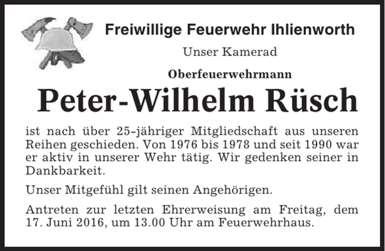 <p>Freiwillige Feuerwehr Ihlienworth<br />Unser Kamerad<br />Oberfeuerwehrmann</p><p>Peter-Wilhelm Rüsch<br />ist nach über 25-jähriger Mitgliedschaft aus unseren<br />Reihen geschieden. Von 1976 bis 1978 und seit 1990 war<br />er aktiv in unserer Wehr tätig. Wir gedenken seiner in<br />Dankbarkeit.<br />Unser Mitgefühl gilt seinen Angehörigen.<br />Antreten zur letzten Ehrerweisung am Freitag, dem<br />17. Juni 2016, um 13.00 Uhr am Feuerwehrhaus.</p>